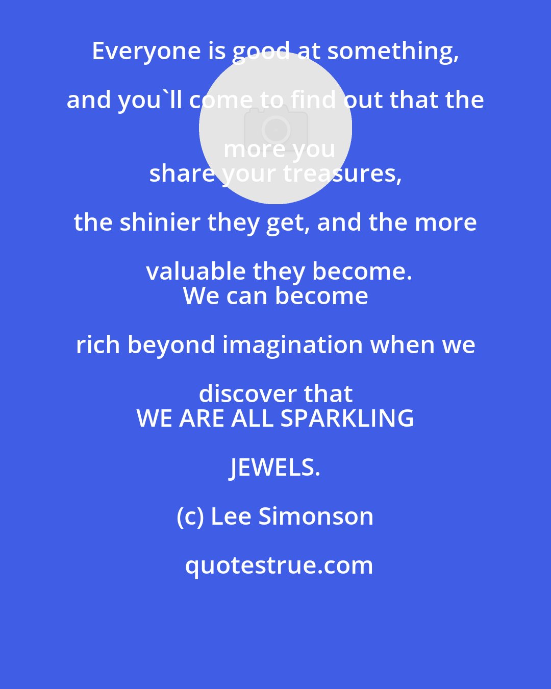 Lee Simonson: Everyone is good at something, and you'll come to find out that the more you
 share your treasures, the shinier they get, and the more valuable they become.
 We can become rich beyond imagination when we discover that 
 WE ARE ALL SPARKLING JEWELS.
