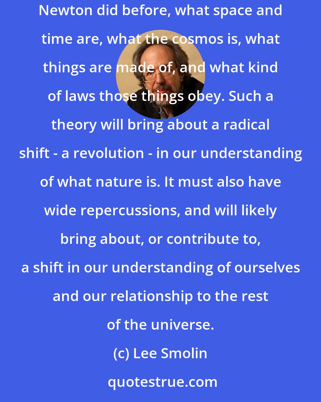 Lee Smolin: A successful unification of quantum theory and relativity would necessarily be a theory of the universe as a whole. It would tell us, as Aristotle and Newton did before, what space and time are, what the cosmos is, what things are made of, and what kind of laws those things obey. Such a theory will bring about a radical shift - a revolution - in our understanding of what nature is. It must also have wide repercussions, and will likely bring about, or contribute to, a shift in our understanding of ourselves and our relationship to the rest of the universe.