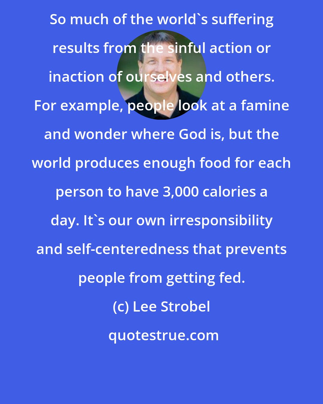 Lee Strobel: So much of the world's suffering results from the sinful action or inaction of ourselves and others. For example, people look at a famine and wonder where God is, but the world produces enough food for each person to have 3,000 calories a day. It's our own irresponsibility and self-centeredness that prevents people from getting fed.