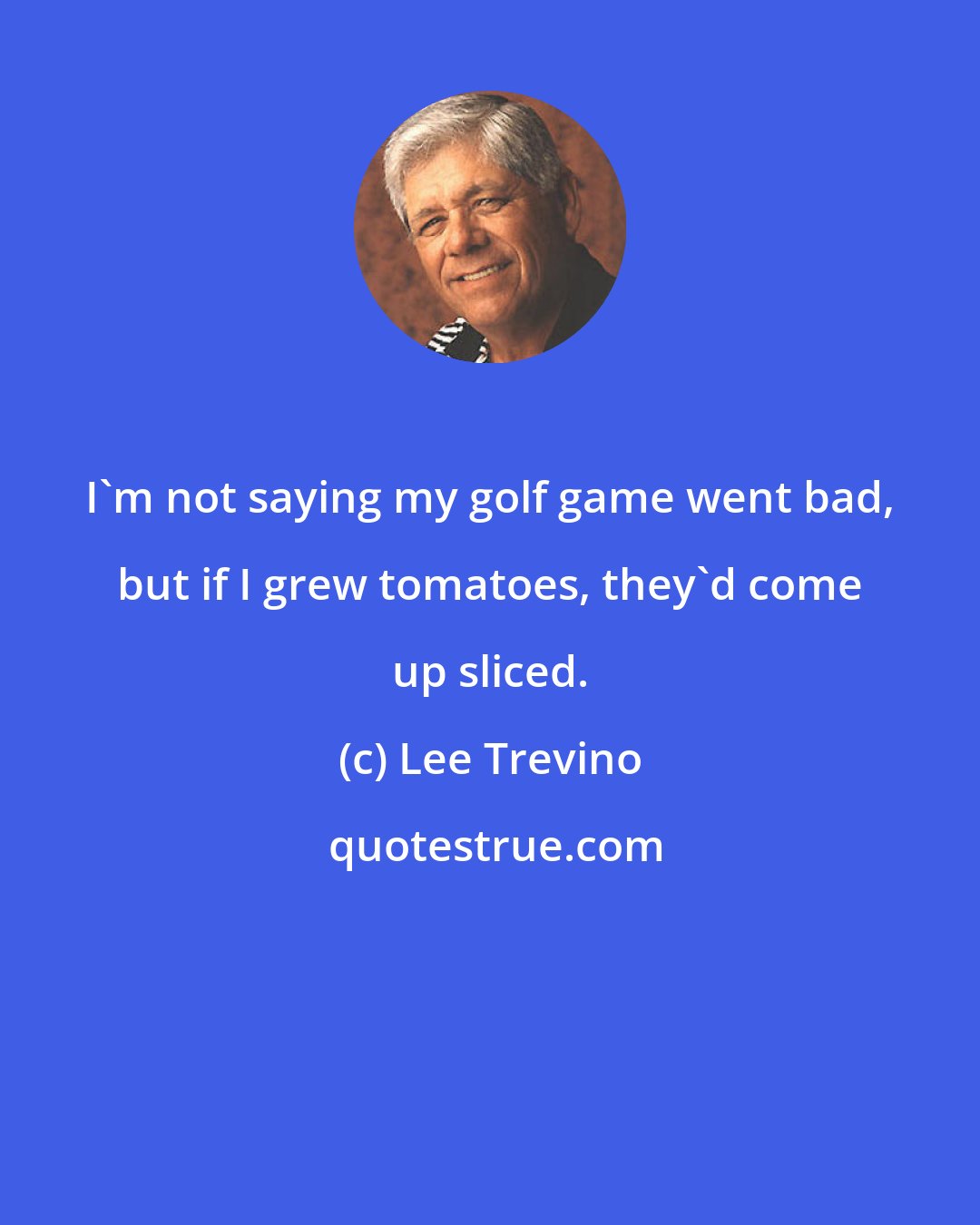 Lee Trevino: I'm not saying my golf game went bad, but if I grew tomatoes, they'd come up sliced.