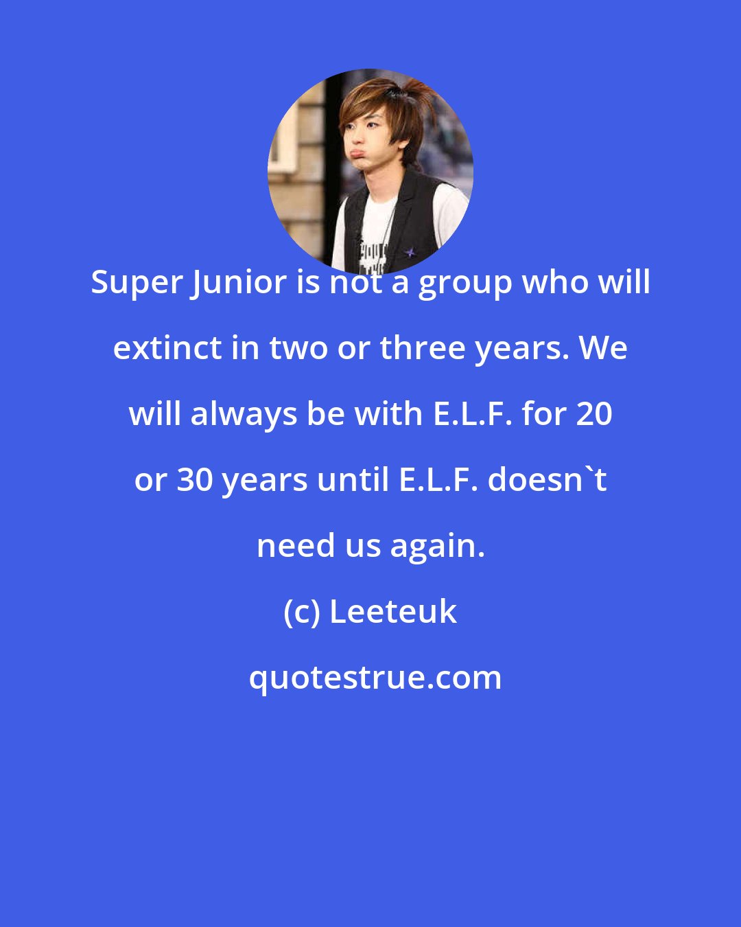 Leeteuk: Super Junior is not a group who will extinct in two or three years. We will always be with E.L.F. for 20 or 30 years until E.L.F. doesn't need us again.
