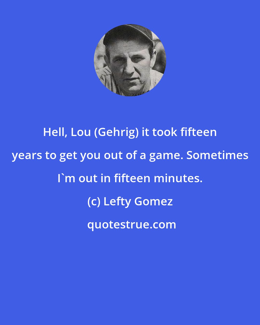 Lefty Gomez: Hell, Lou (Gehrig) it took fifteen years to get you out of a game. Sometimes I'm out in fifteen minutes.
