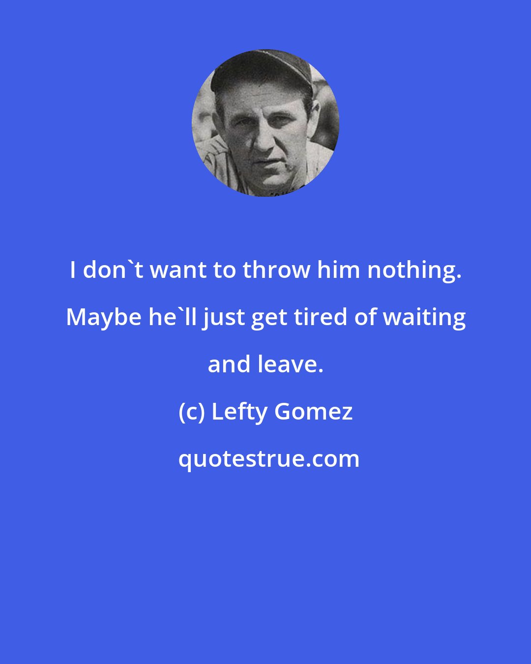 Lefty Gomez: I don't want to throw him nothing. Maybe he'll just get tired of waiting and leave.