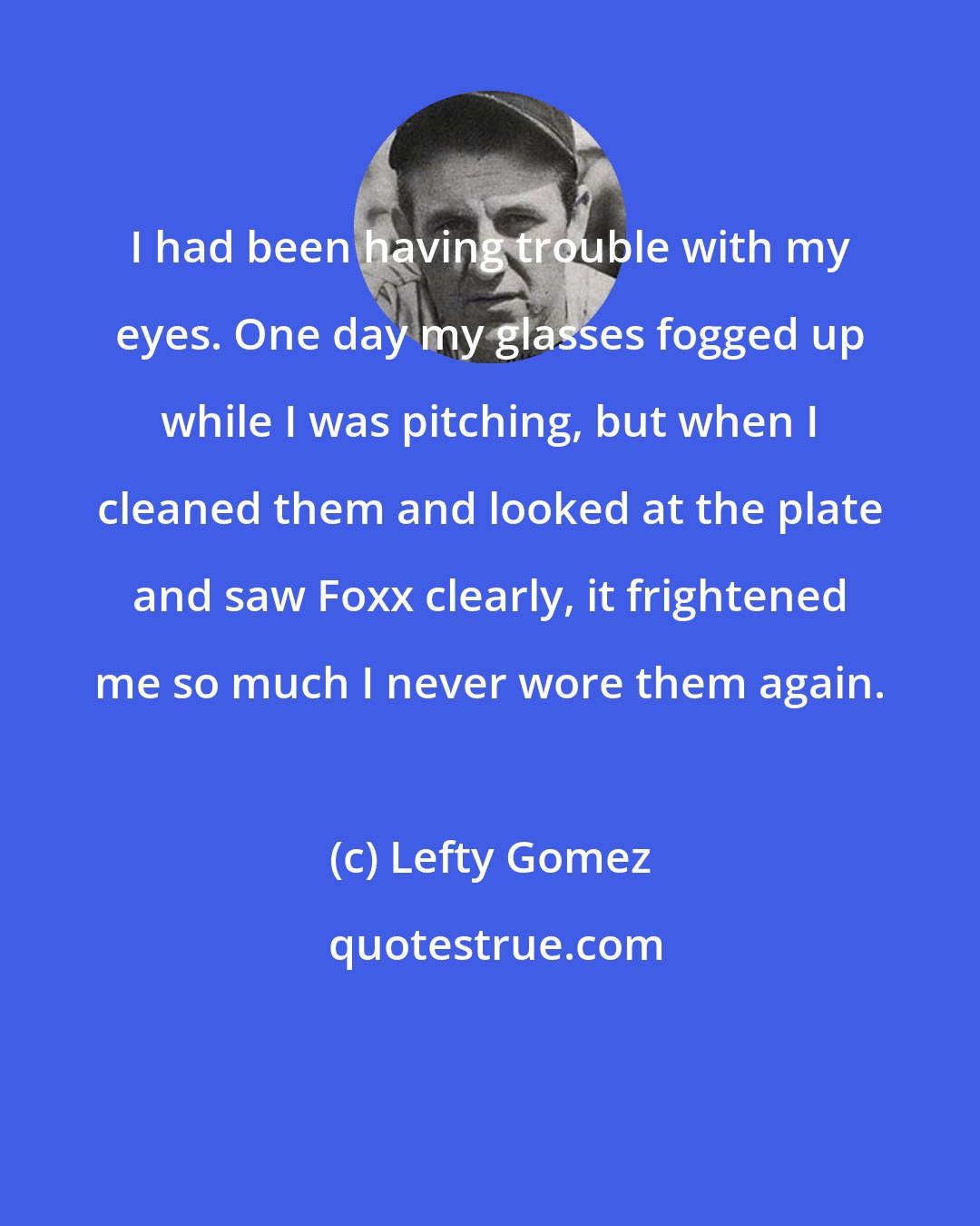 Lefty Gomez: I had been having trouble with my eyes. One day my glasses fogged up while I was pitching, but when I cleaned them and looked at the plate and saw Foxx clearly, it frightened me so much I never wore them again.