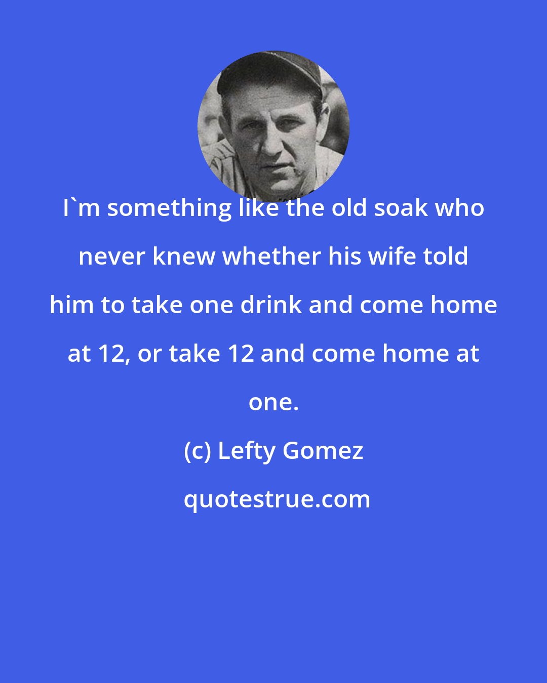 Lefty Gomez: I'm something like the old soak who never knew whether his wife told him to take one drink and come home at 12, or take 12 and come home at one.