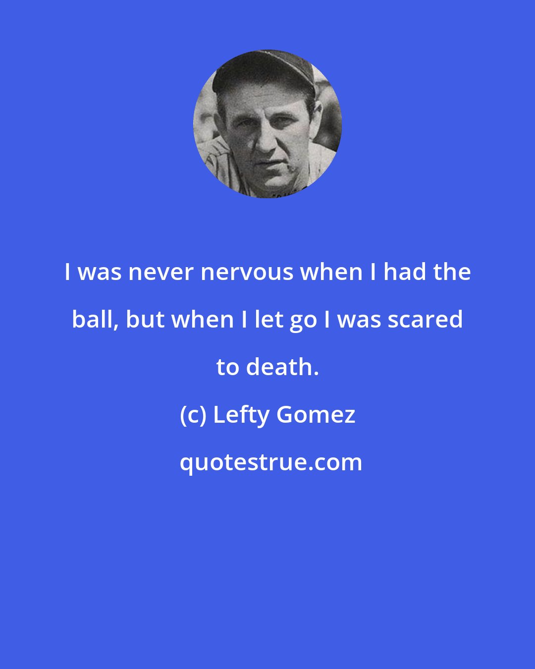Lefty Gomez: I was never nervous when I had the ball, but when I let go I was scared to death.
