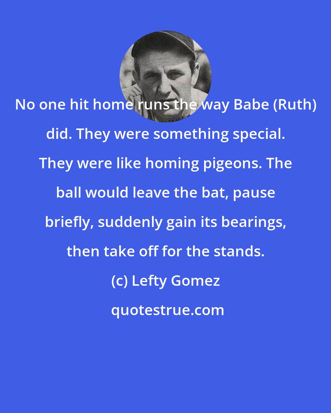 Lefty Gomez: No one hit home runs the way Babe (Ruth) did. They were something special. They were like homing pigeons. The ball would leave the bat, pause briefly, suddenly gain its bearings, then take off for the stands.