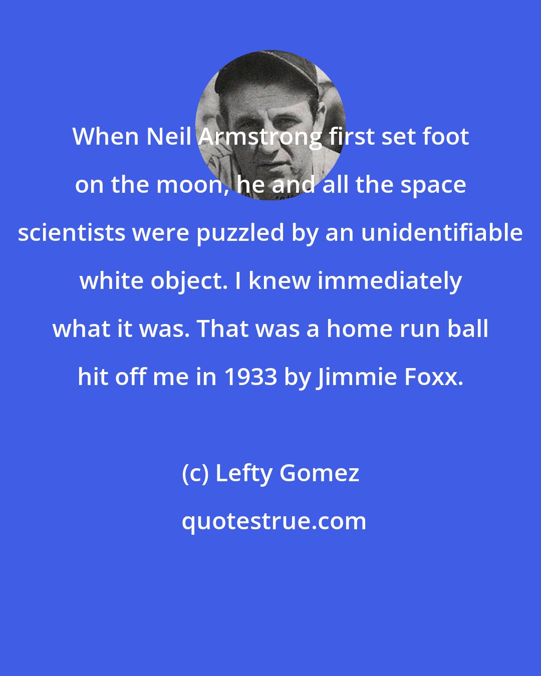 Lefty Gomez: When Neil Armstrong first set foot on the moon, he and all the space scientists were puzzled by an unidentifiable white object. I knew immediately what it was. That was a home run ball hit off me in 1933 by Jimmie Foxx.
