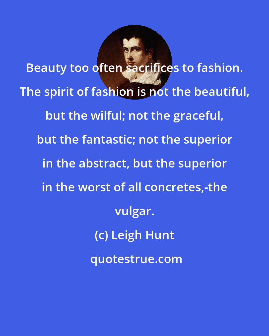 Leigh Hunt: Beauty too often sacrifices to fashion. The spirit of fashion is not the beautiful, but the wilful; not the graceful, but the fantastic; not the superior in the abstract, but the superior in the worst of all concretes,-the vulgar.