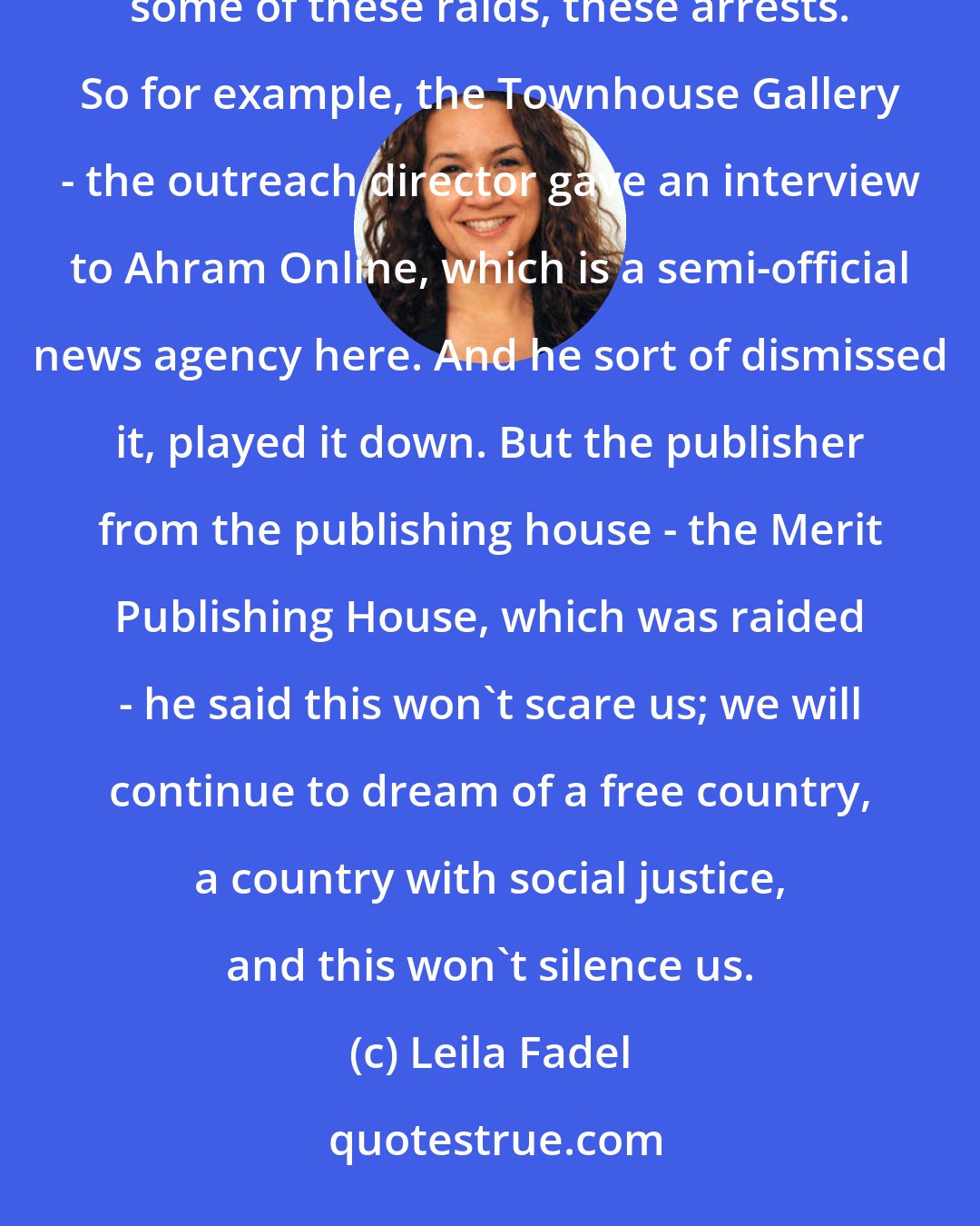 Leila Fadel: In some cases, people are silent; they're being complacent. But we're also seeing people speak out against some of these raids, these arrests. So for example, the Townhouse Gallery - the outreach director gave an interview to Ahram Online, which is a semi-official news agency here. And he sort of dismissed it, played it down. But the publisher from the publishing house - the Merit Publishing House, which was raided - he said this won't scare us; we will continue to dream of a free country, a country with social justice, and this won't silence us.