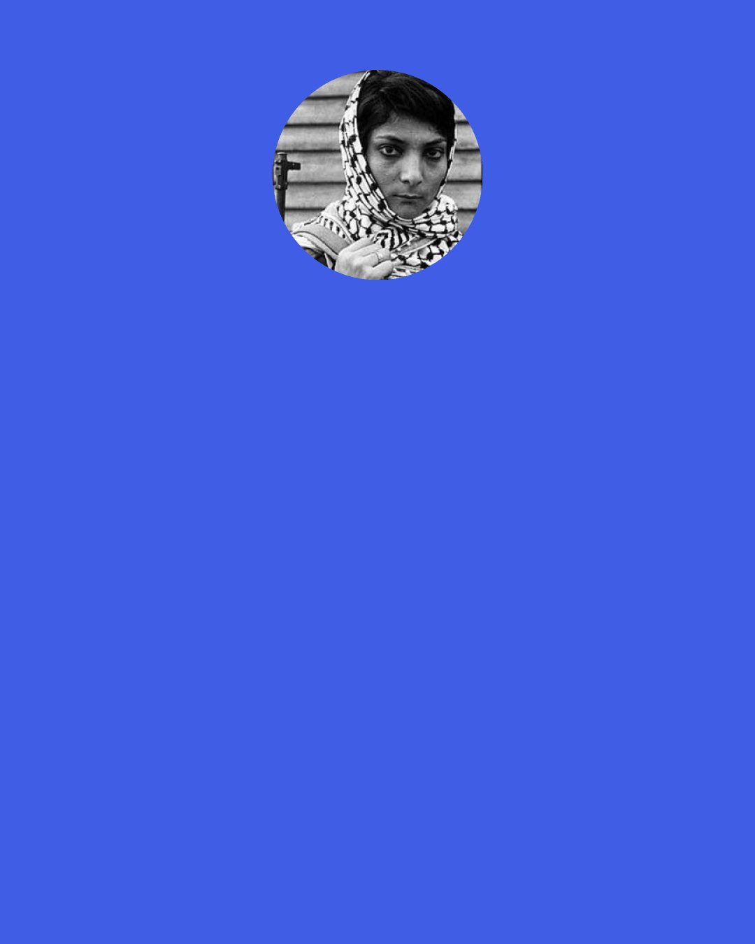 Leila Khaled: Like Mahmoud Abbas. He is not gaining anything. He puts conditions and Israel ignores them. Israel doesn’t give him any hint that they will accept a single one of his conditions. Let me tell you. Arafat went to Oslo and signed [the agreement]. What did Israel do? They confined him in Muqata in one room and killed him.