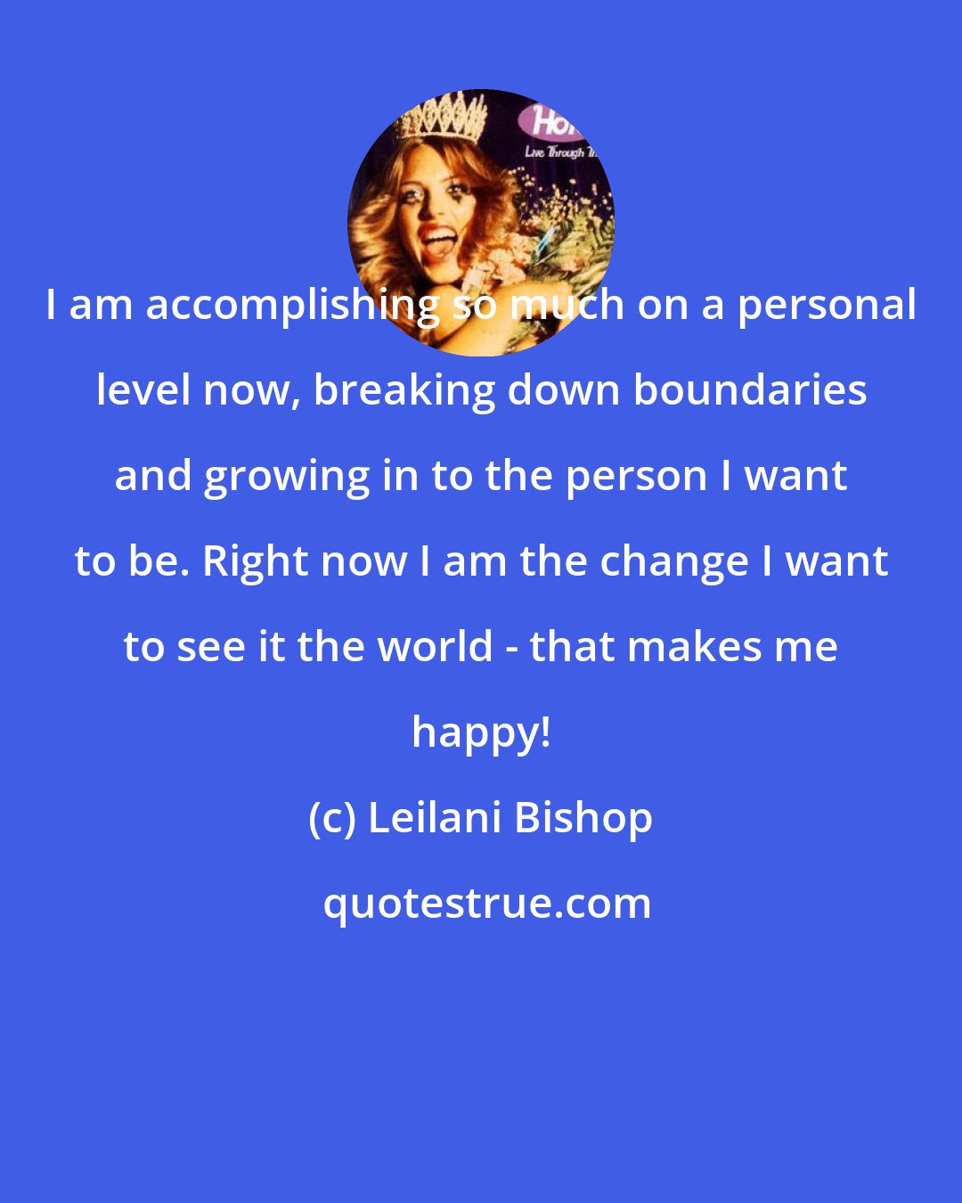 Leilani Bishop: I am accomplishing so much on a personal level now, breaking down boundaries and growing in to the person I want to be. Right now I am the change I want to see it the world - that makes me happy!