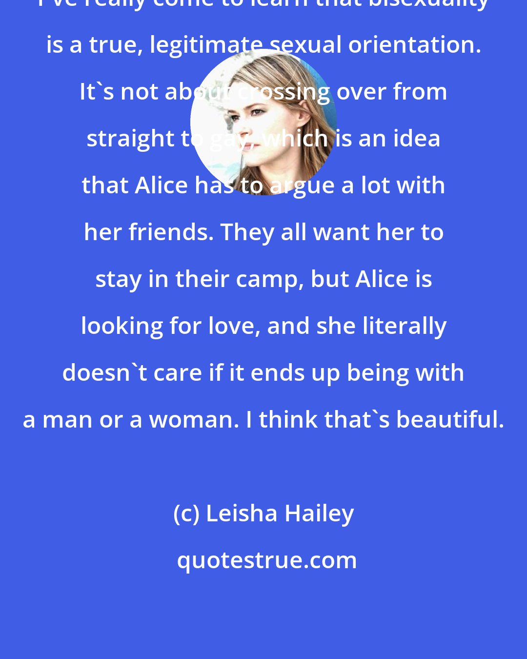 Leisha Hailey: I've really come to learn that bisexuality is a true, legitimate sexual orientation. It's not about crossing over from straight to gay, which is an idea that Alice has to argue a lot with her friends. They all want her to stay in their camp, but Alice is looking for love, and she literally doesn't care if it ends up being with a man or a woman. I think that's beautiful.