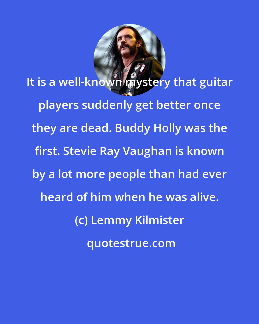Lemmy Kilmister: It is a well-known mystery that guitar players suddenly get better once they are dead. Buddy Holly was the first. Stevie Ray Vaughan is known by a lot more people than had ever heard of him when he was alive.