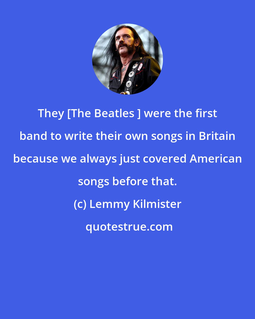 Lemmy Kilmister: They [The Beatles ] were the first band to write their own songs in Britain because we always just covered American songs before that.