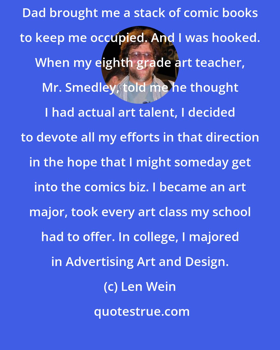 Len Wein: I was a very sickly kid. While I was in the hospital at age seven, my Dad brought me a stack of comic books to keep me occupied. And I was hooked. When my eighth grade art teacher, Mr. Smedley, told me he thought I had actual art talent, I decided to devote all my efforts in that direction in the hope that I might someday get into the comics biz. I became an art major, took every art class my school had to offer. In college, I majored in Advertising Art and Design.