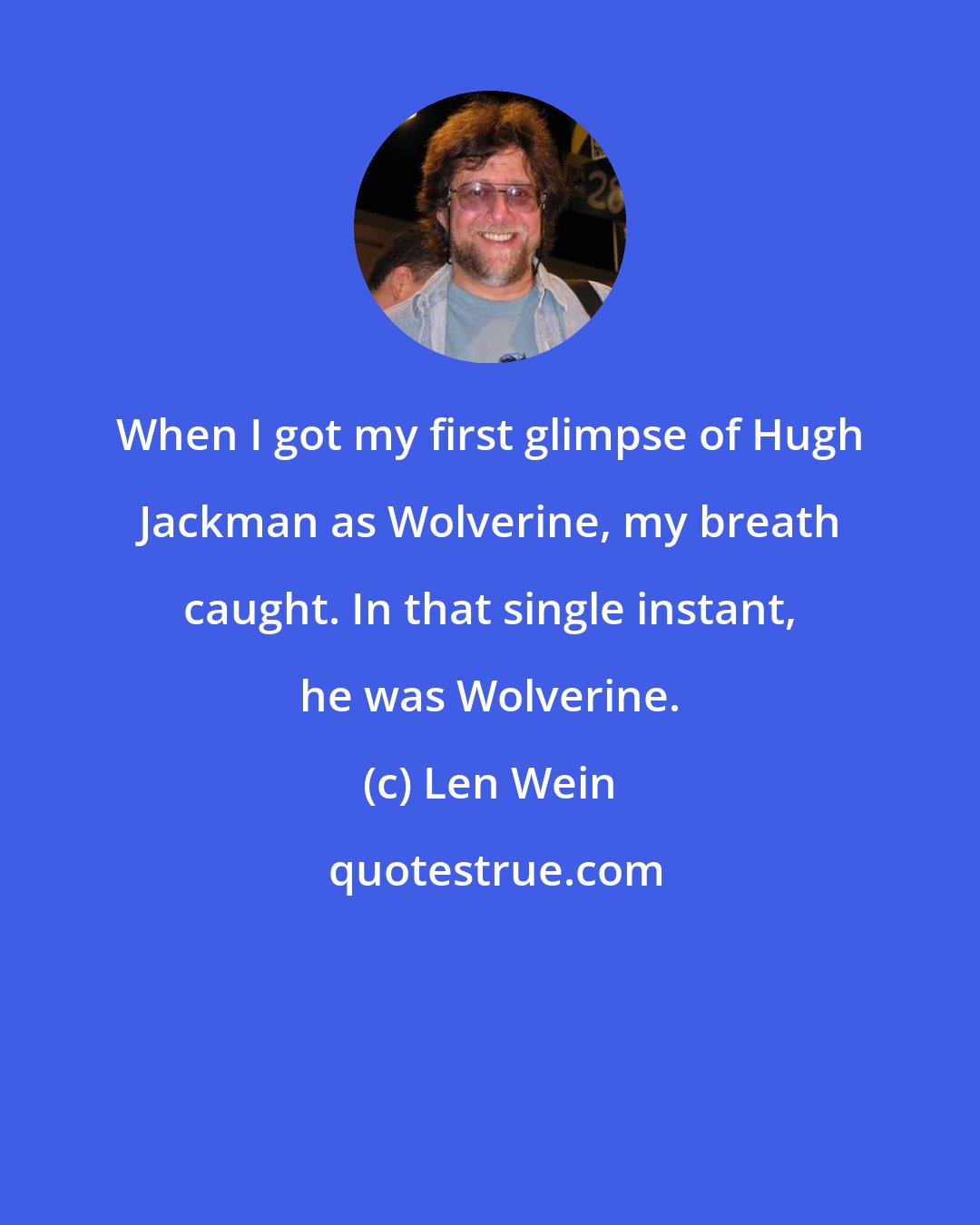 Len Wein: When I got my first glimpse of Hugh Jackman as Wolverine, my breath caught. In that single instant, he was Wolverine.