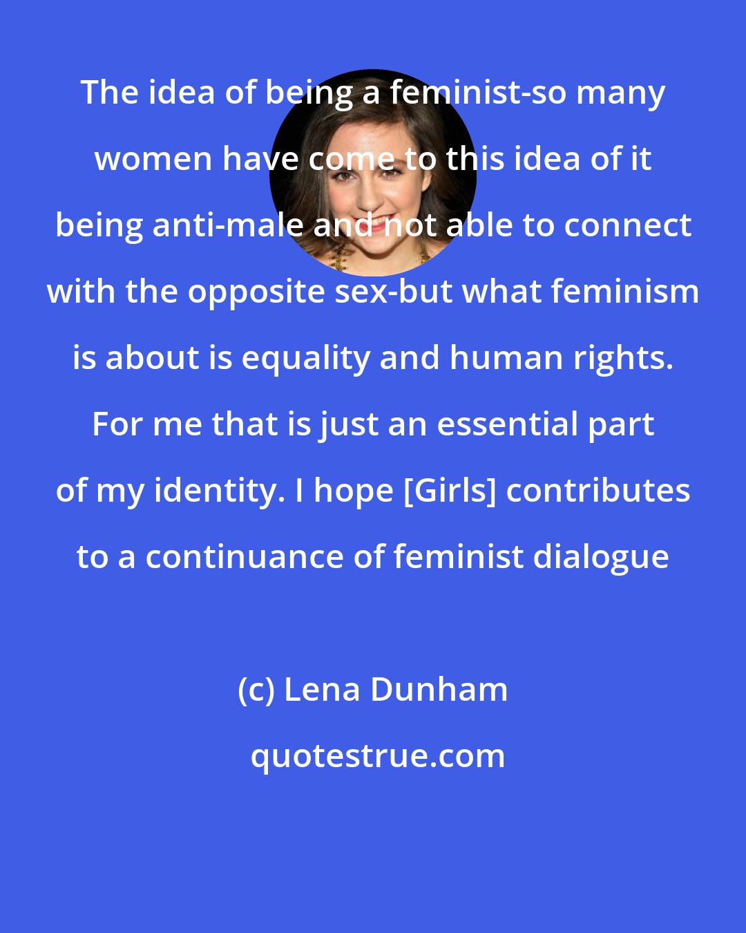 Lena Dunham: The idea of being a feminist-so many women have come to this idea of it being anti-male and not able to connect with the opposite sex-but what feminism is about is equality and human rights. For me that is just an essential part of my identity. I hope [Girls] contributes to a continuance of feminist dialogue