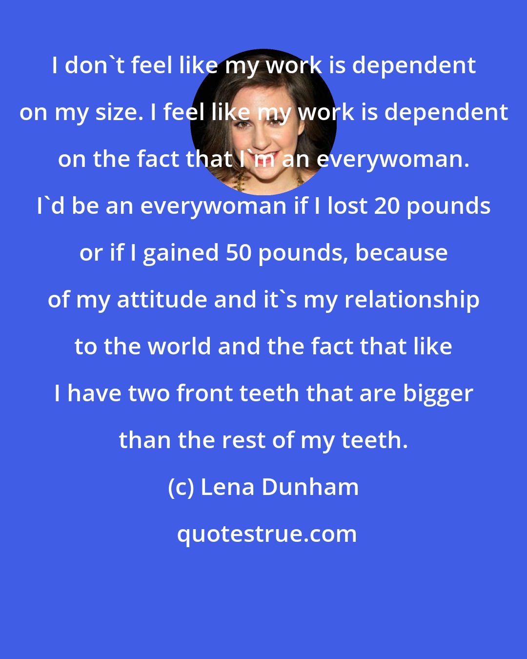 Lena Dunham: I don't feel like my work is dependent on my size. I feel like my work is dependent on the fact that I'm an everywoman. I'd be an everywoman if I lost 20 pounds or if I gained 50 pounds, because of my attitude and it's my relationship to the world and the fact that like I have two front teeth that are bigger than the rest of my teeth.