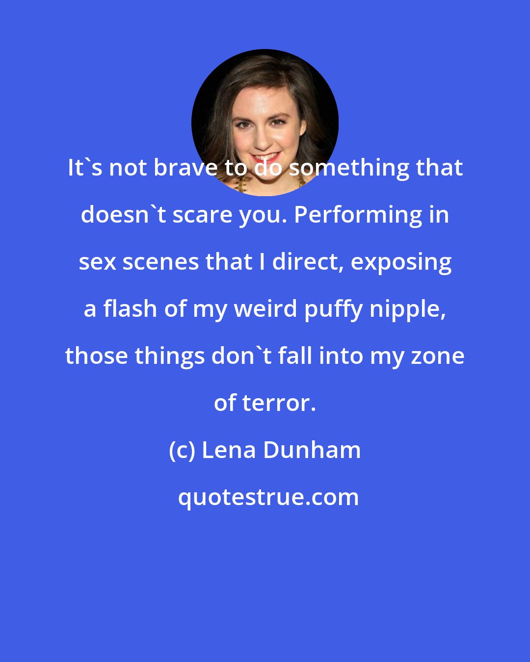 Lena Dunham: It's not brave to do something that doesn't scare you. Performing in sex scenes that I direct, exposing a flash of my weird puffy nipple, those things don't fall into my zone of terror.