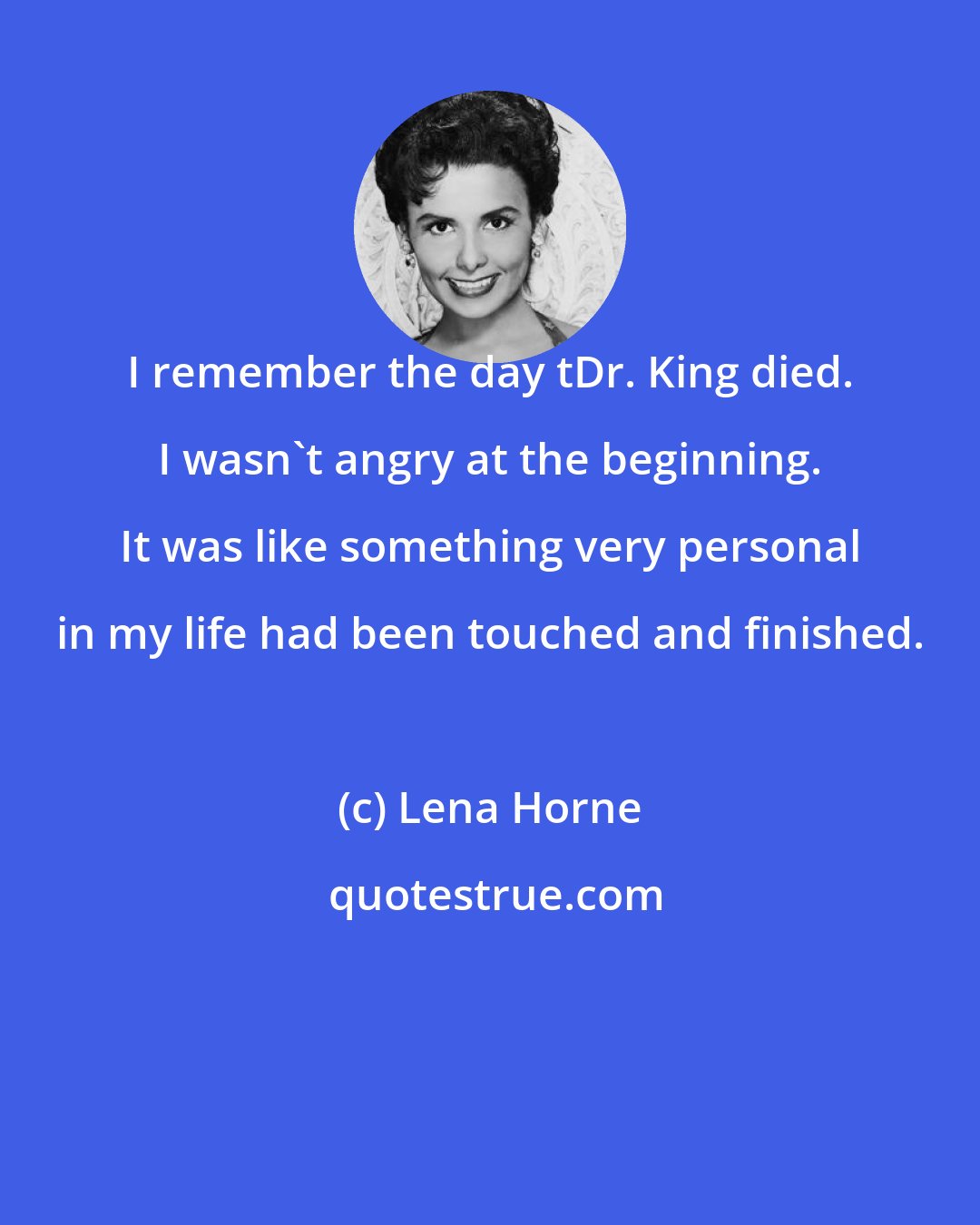 Lena Horne: I remember the day tDr. King died. I wasn't angry at the beginning. It was like something very personal in my life had been touched and finished.