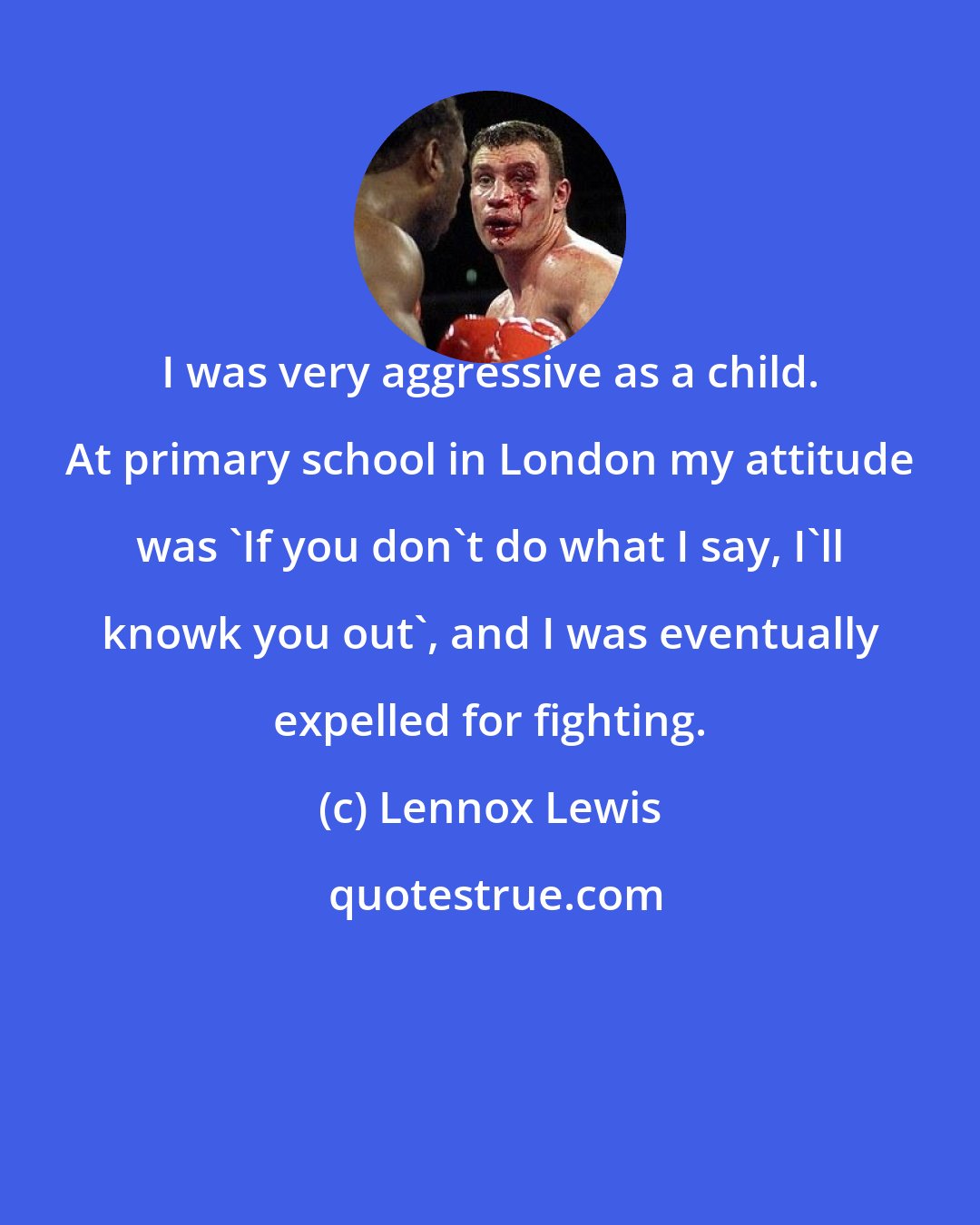 Lennox Lewis: I was very aggressive as a child. At primary school in London my attitude was 'If you don't do what I say, I'll knowk you out', and I was eventually expelled for fighting.