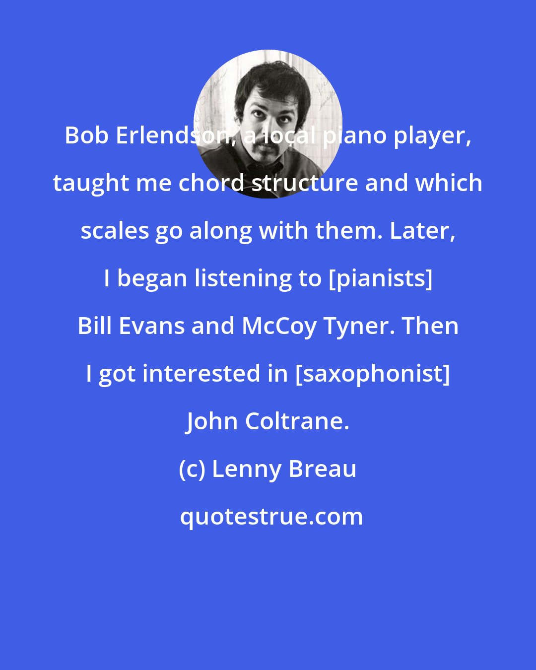 Lenny Breau: Bob Erlendson, a local piano player, taught me chord structure and which scales go along with them. Later, I began listening to [pianists] Bill Evans and McCoy Tyner. Then I got interested in [saxophonist] John Coltrane.