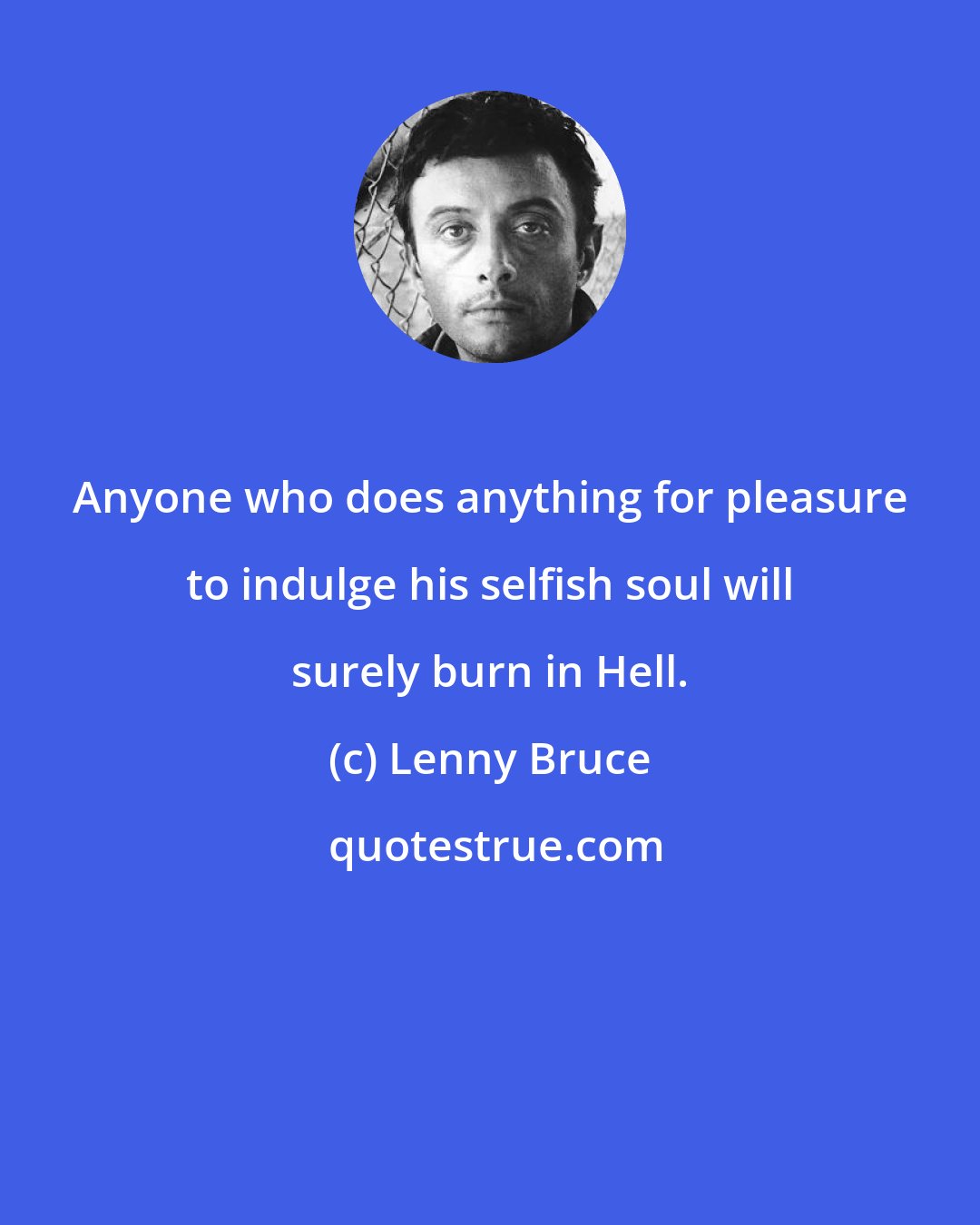 Lenny Bruce: Anyone who does anything for pleasure to indulge his selfish soul will surely burn in Hell.