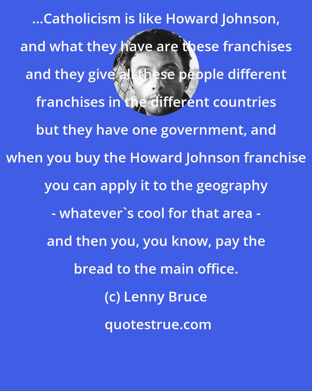 Lenny Bruce: ...Catholicism is like Howard Johnson, and what they have are these franchises and they give all these people different franchises in the different countries but they have one government, and when you buy the Howard Johnson franchise you can apply it to the geography - whatever's cool for that area - and then you, you know, pay the bread to the main office.