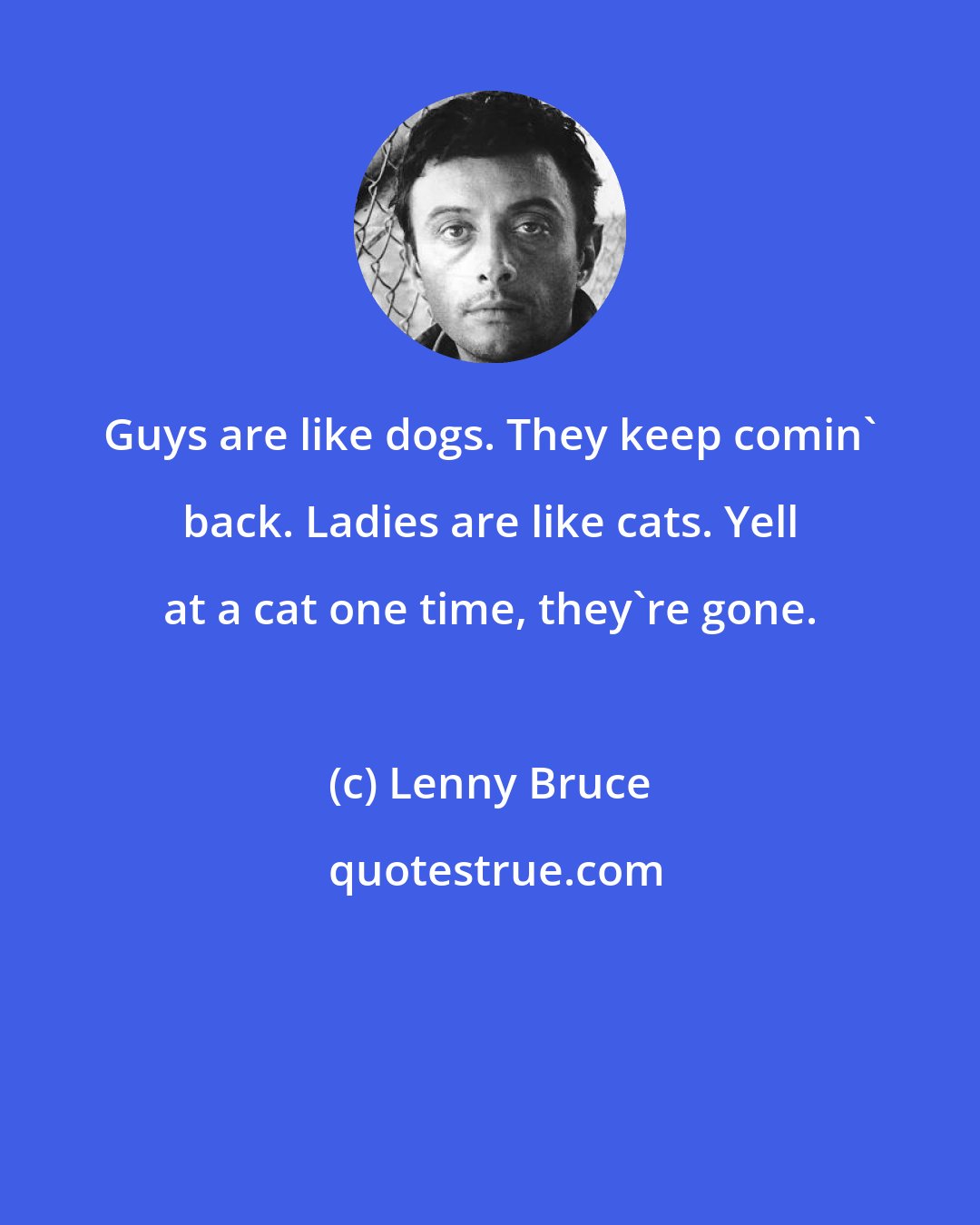 Lenny Bruce: Guys are like dogs. They keep comin' back. Ladies are like cats. Yell at a cat one time, they're gone.