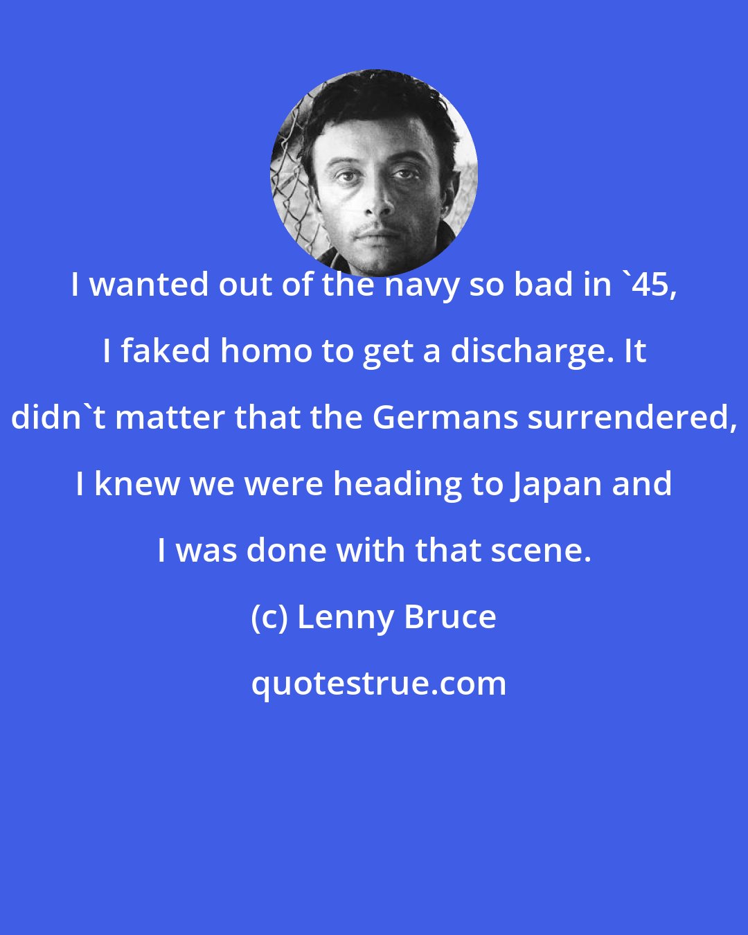 Lenny Bruce: I wanted out of the navy so bad in '45, I faked homo to get a discharge. It didn't matter that the Germans surrendered, I knew we were heading to Japan and I was done with that scene.