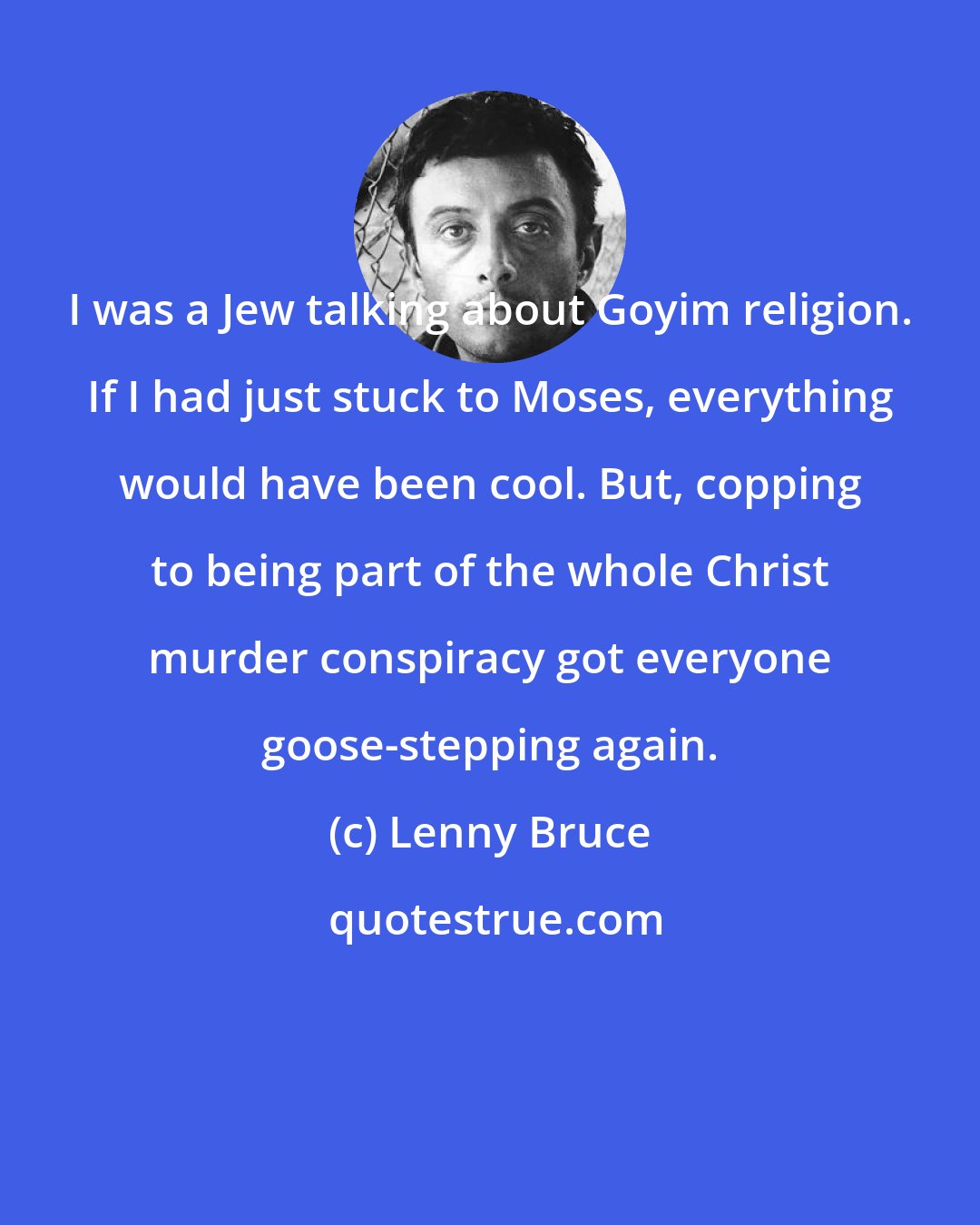 Lenny Bruce: I was a Jew talking about Goyim religion. If I had just stuck to Moses, everything would have been cool. But, copping to being part of the whole Christ murder conspiracy got everyone goose-stepping again.