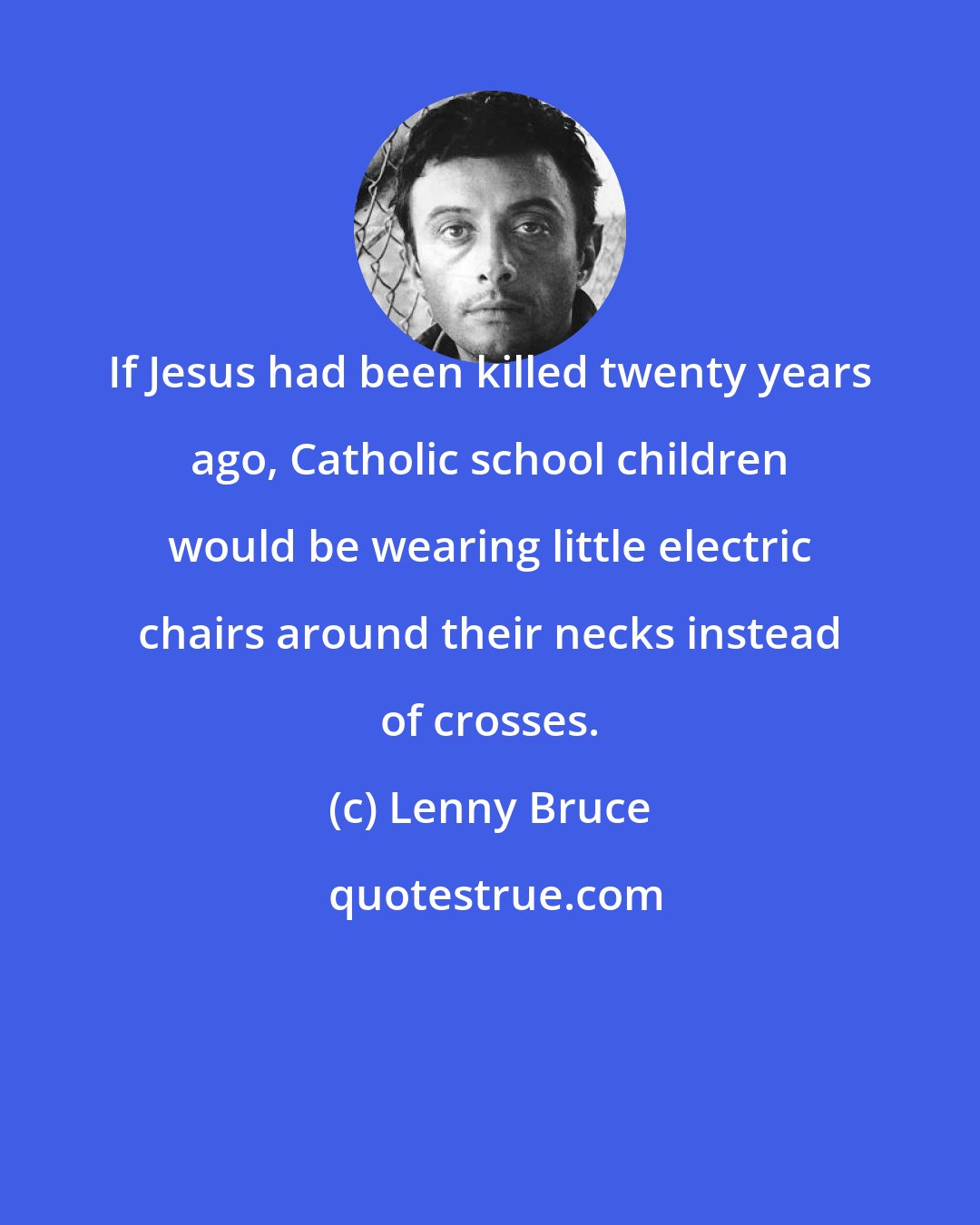 Lenny Bruce: If Jesus had been killed twenty years ago, Catholic school children would be wearing little electric chairs around their necks instead of crosses.