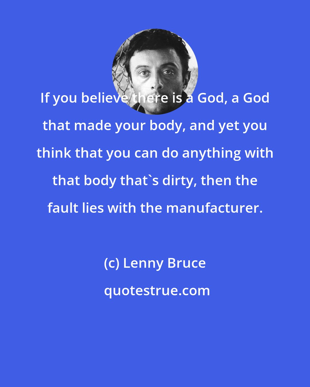 Lenny Bruce: If you believe there is a God, a God that made your body, and yet you think that you can do anything with that body that's dirty, then the fault lies with the manufacturer.