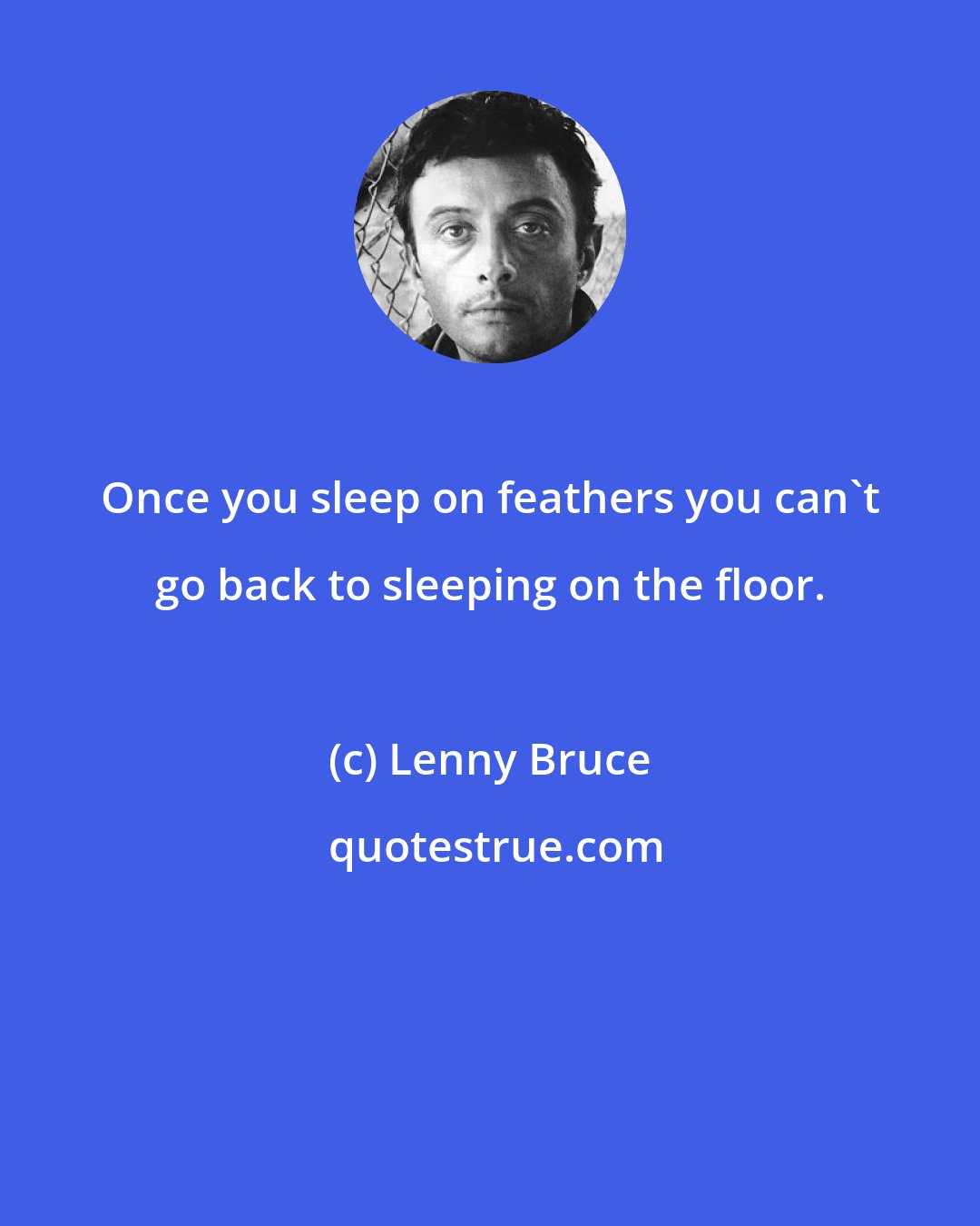 Lenny Bruce: Once you sleep on feathers you can't go back to sleeping on the floor.