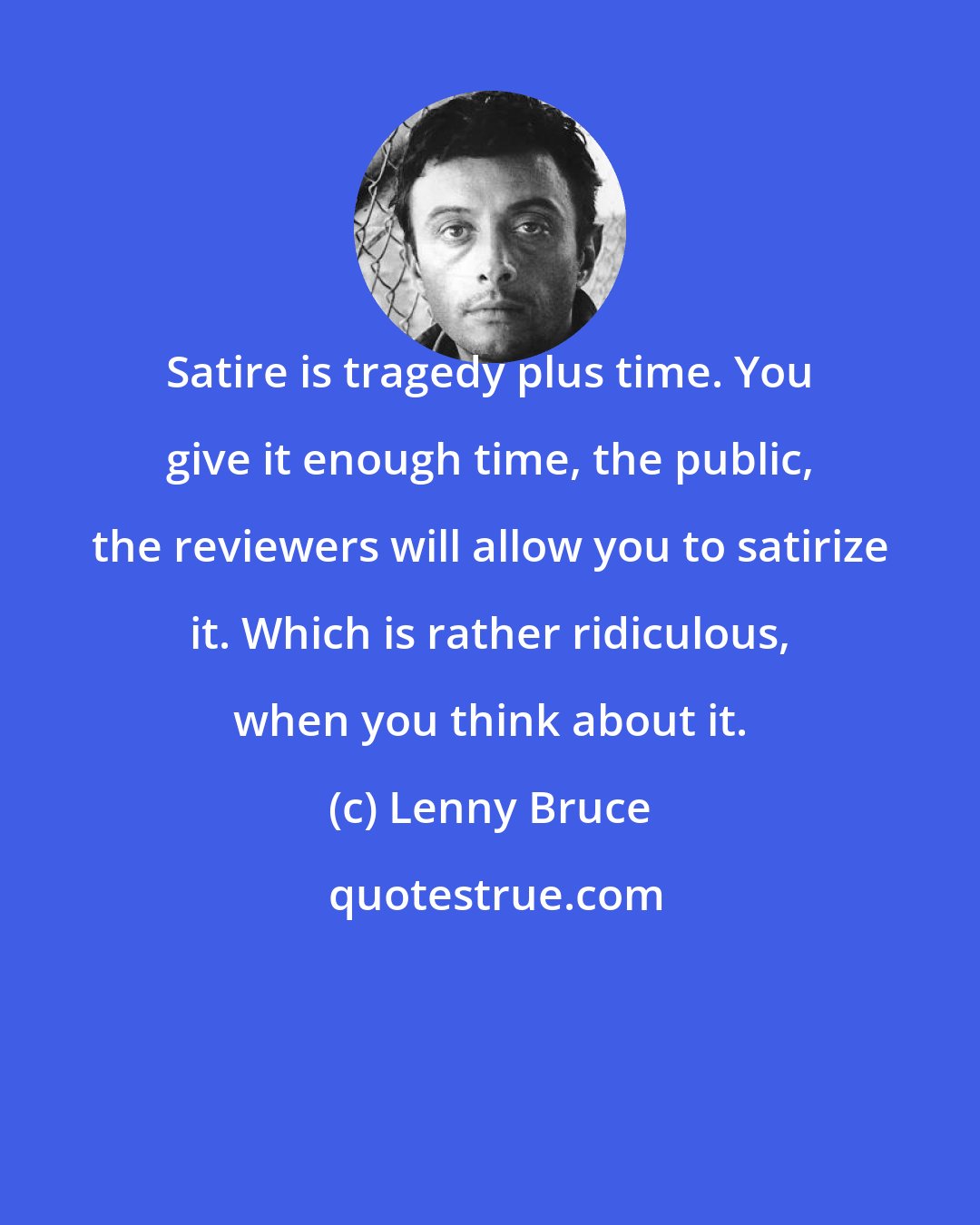 Lenny Bruce: Satire is tragedy plus time. You give it enough time, the public, the reviewers will allow you to satirize it. Which is rather ridiculous, when you think about it.