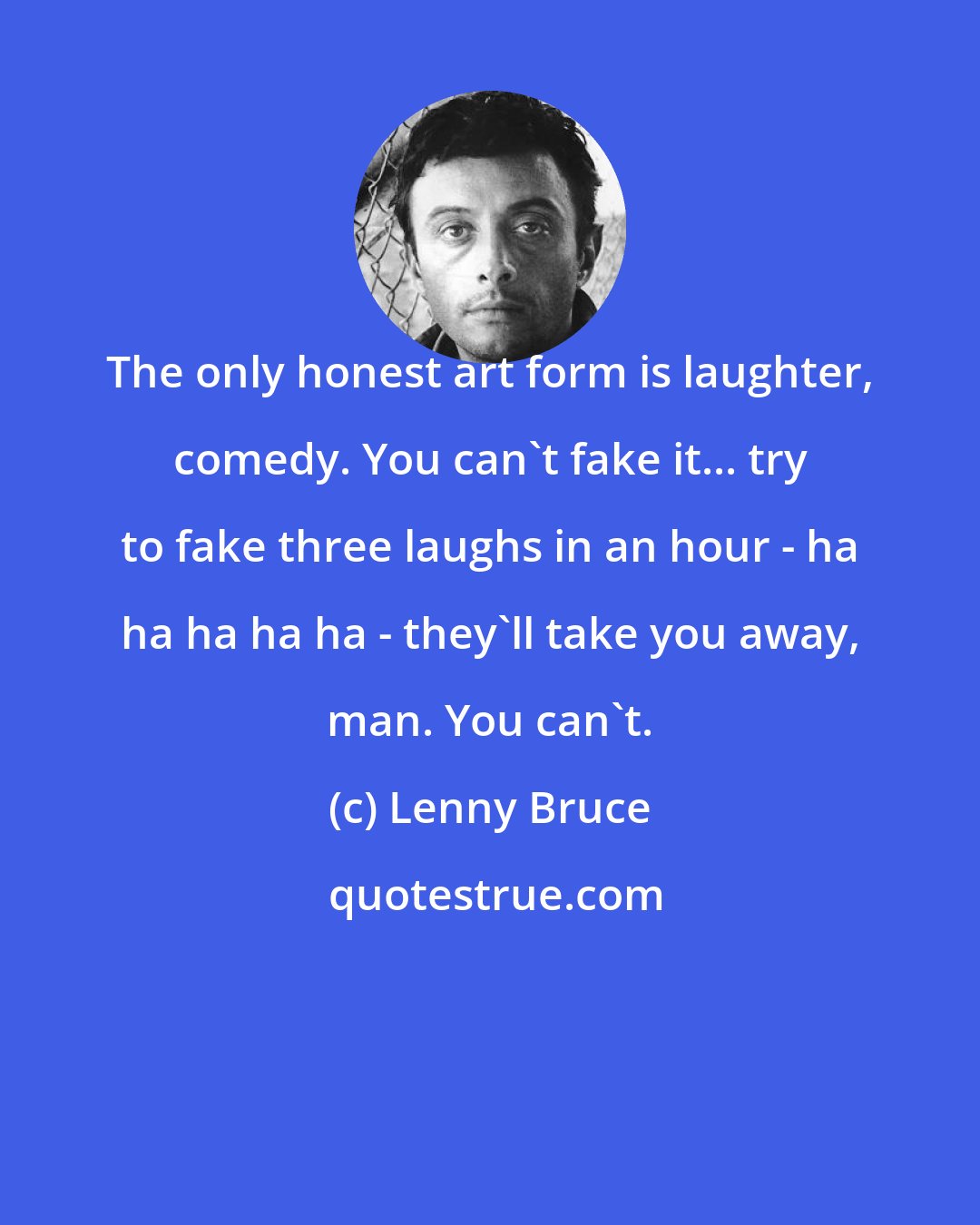 Lenny Bruce: The only honest art form is laughter, comedy. You can't fake it... try to fake three laughs in an hour - ha ha ha ha ha - they'll take you away, man. You can't.