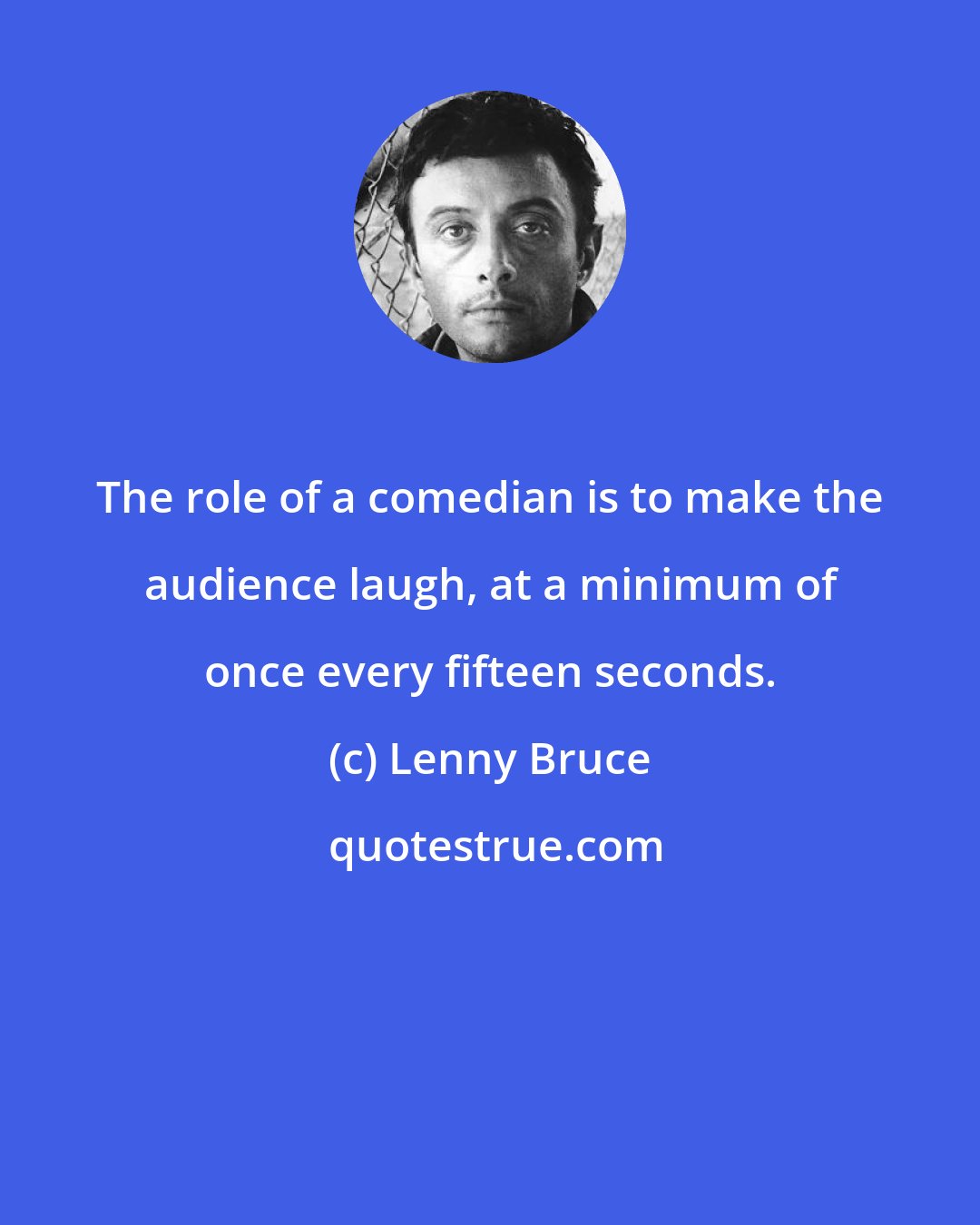 Lenny Bruce: The role of a comedian is to make the audience laugh, at a minimum of once every fifteen seconds.