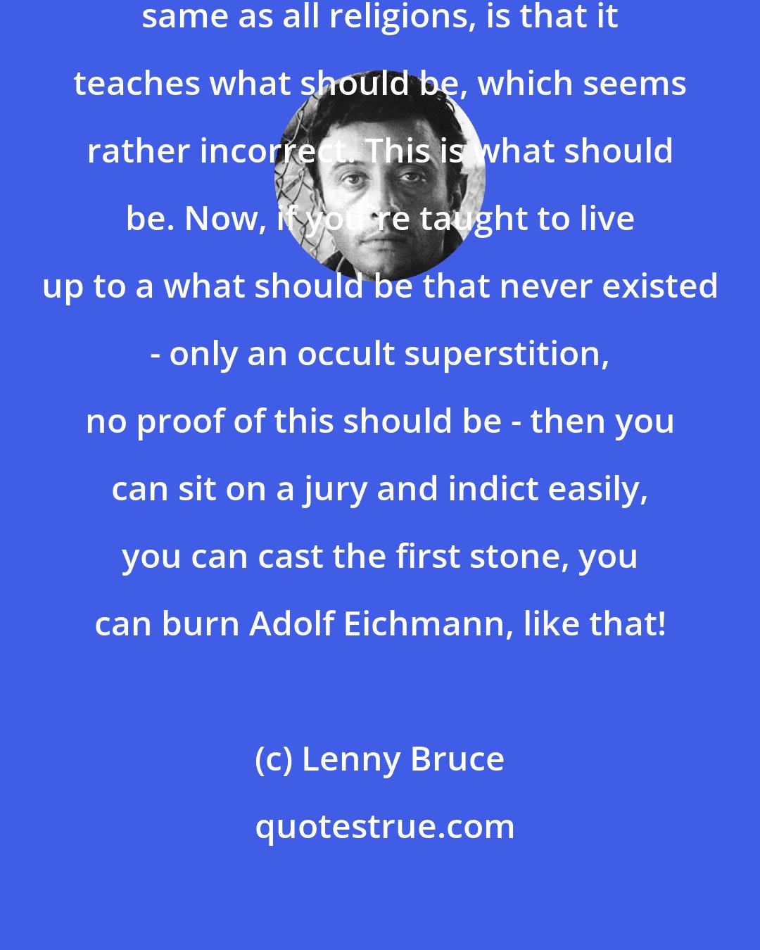 Lenny Bruce: The thing with Catholicism, the same as all religions, is that it teaches what should be, which seems rather incorrect. This is what should be. Now, if you're taught to live up to a what should be that never existed - only an occult superstition, no proof of this should be - then you can sit on a jury and indict easily, you can cast the first stone, you can burn Adolf Eichmann, like that!