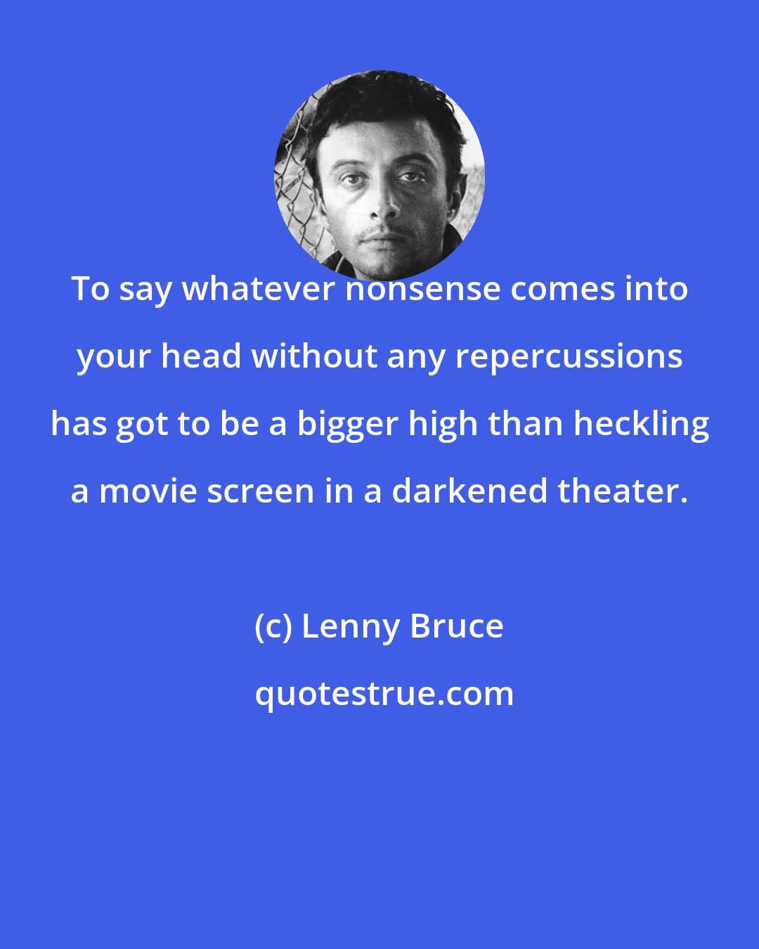 Lenny Bruce: To say whatever nonsense comes into your head without any repercussions has got to be a bigger high than heckling a movie screen in a darkened theater.