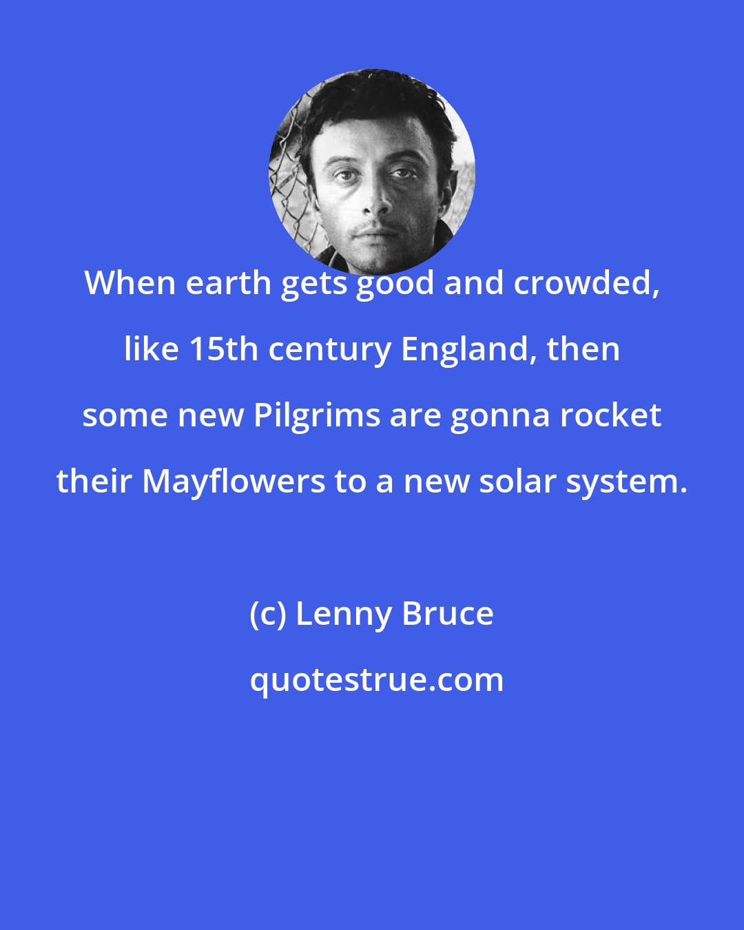 Lenny Bruce: When earth gets good and crowded, like 15th century England, then some new Pilgrims are gonna rocket their Mayflowers to a new solar system.