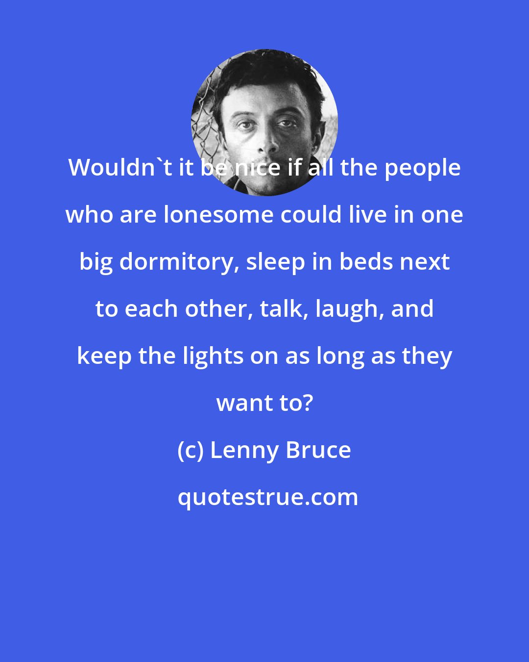 Lenny Bruce: Wouldn't it be nice if all the people who are lonesome could live in one big dormitory, sleep in beds next to each other, talk, laugh, and keep the lights on as long as they want to?