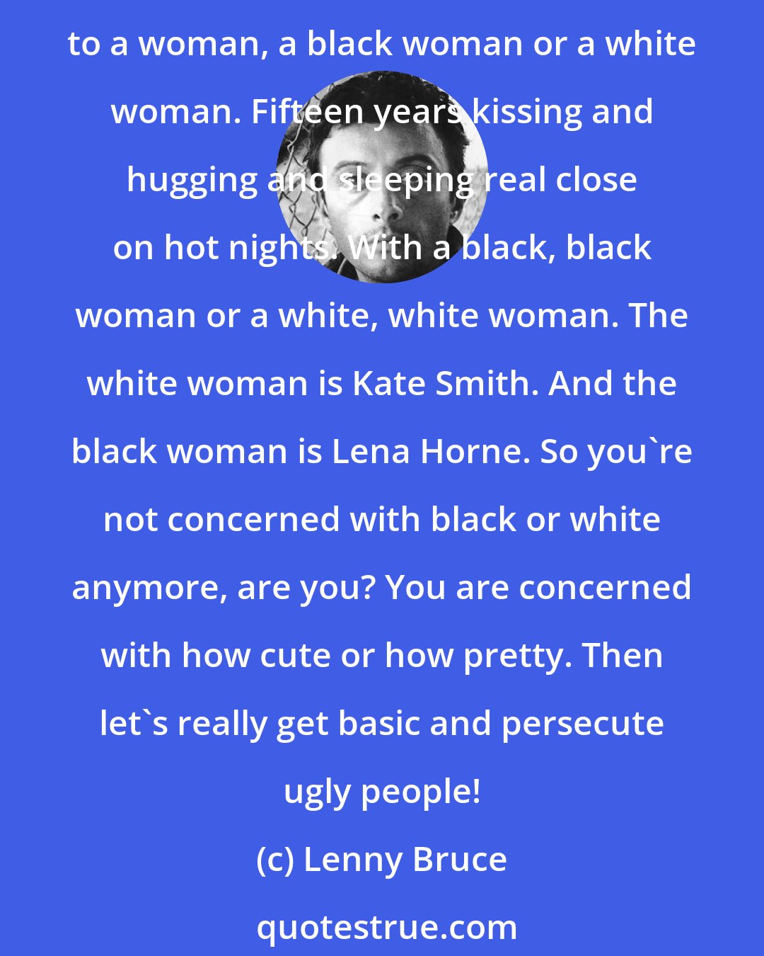 Lenny Bruce: You are a white. The Imperial Wizard. Now, if you don't think this is logic you can burn me on the fiery cross. This is the logic: You have the choice of spending fifteen years married to a woman, a black woman or a white woman. Fifteen years kissing and hugging and sleeping real close on hot nights. With a black, black woman or a white, white woman. The white woman is Kate Smith. And the black woman is Lena Horne. So you're not concerned with black or white anymore, are you? You are concerned with how cute or how pretty. Then let's really get basic and persecute ugly people!