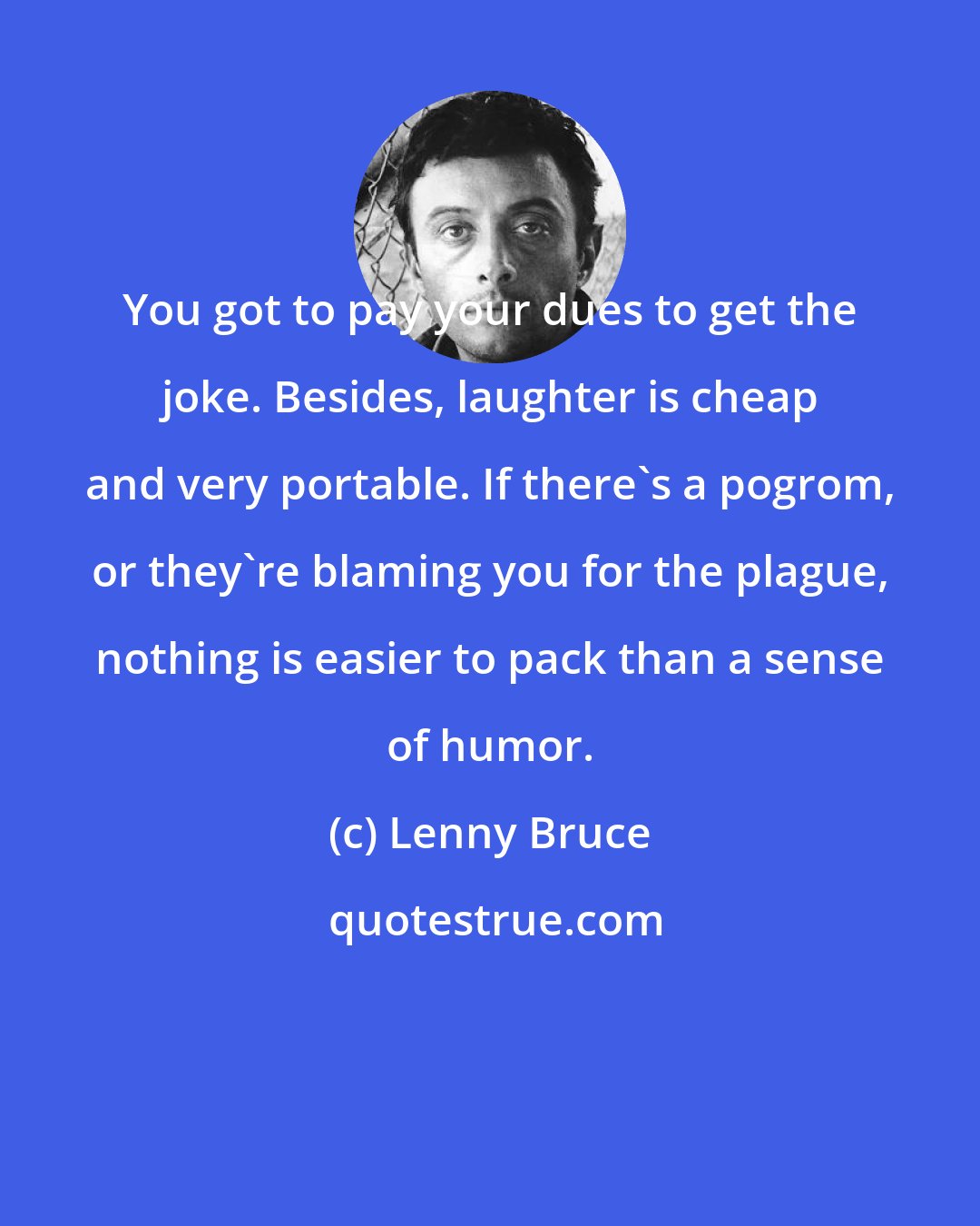 Lenny Bruce: You got to pay your dues to get the joke. Besides, laughter is cheap and very portable. If there's a pogrom, or they're blaming you for the plague, nothing is easier to pack than a sense of humor.