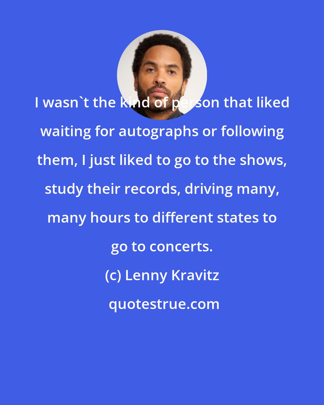 Lenny Kravitz: I wasn't the kind of person that liked waiting for autographs or following them, I just liked to go to the shows, study their records, driving many, many hours to different states to go to concerts.