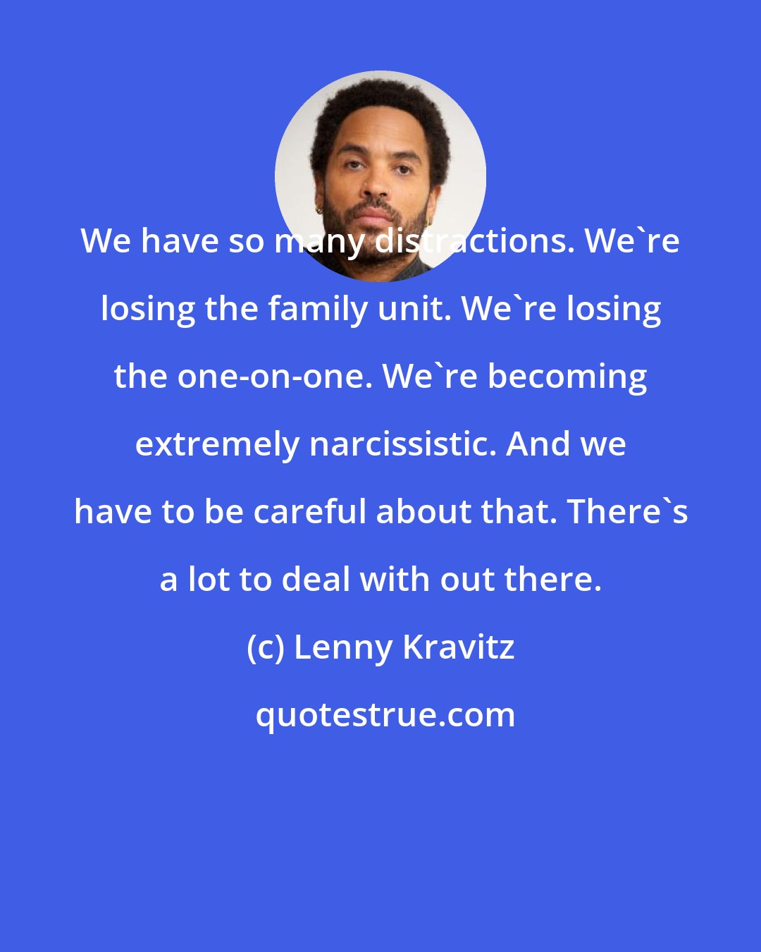 Lenny Kravitz: We have so many distractions. We're losing the family unit. We're losing the one-on-one. We're becoming extremely narcissistic. And we have to be careful about that. There's a lot to deal with out there.