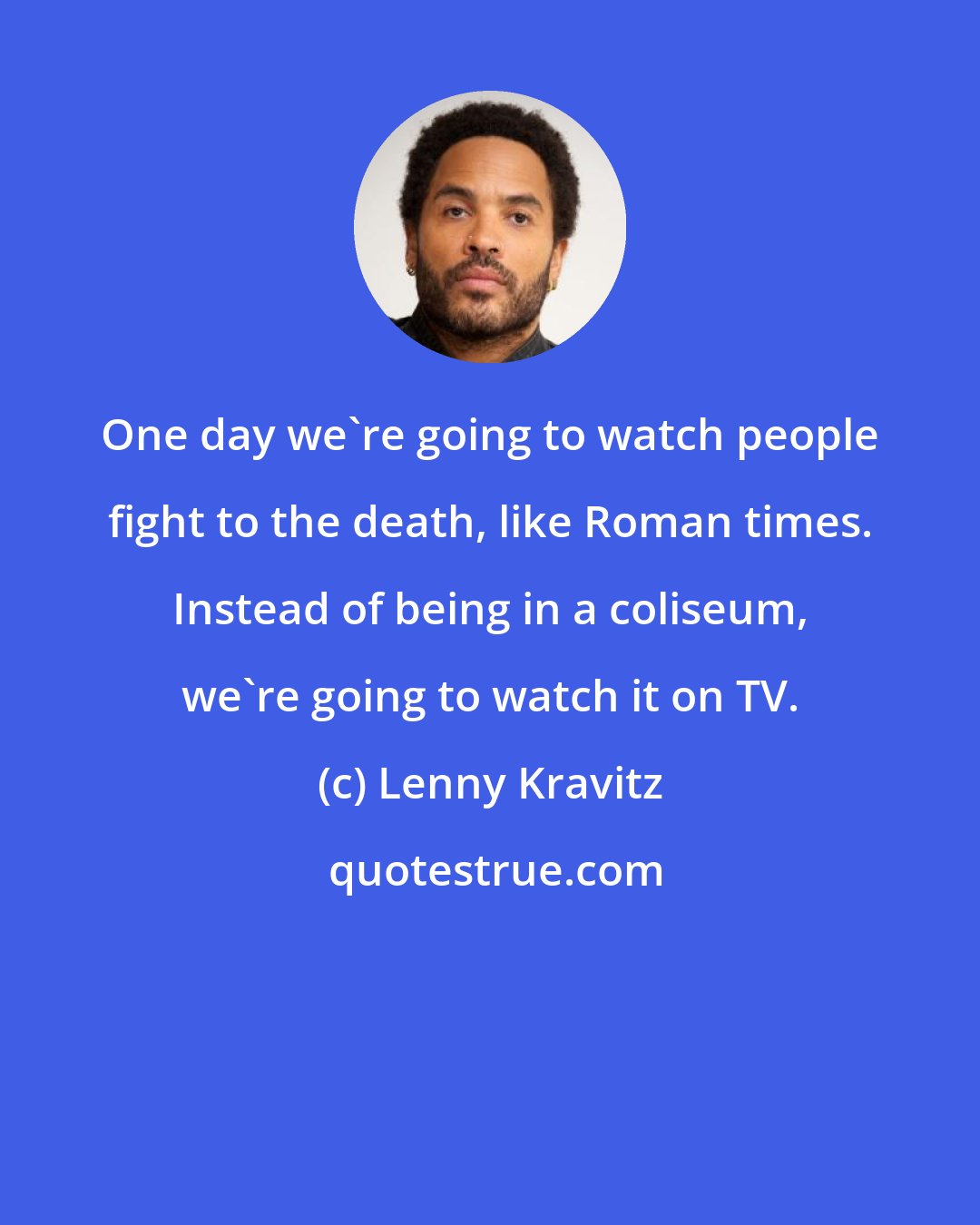 Lenny Kravitz: One day we're going to watch people fight to the death, like Roman times. Instead of being in a coliseum, we're going to watch it on TV.