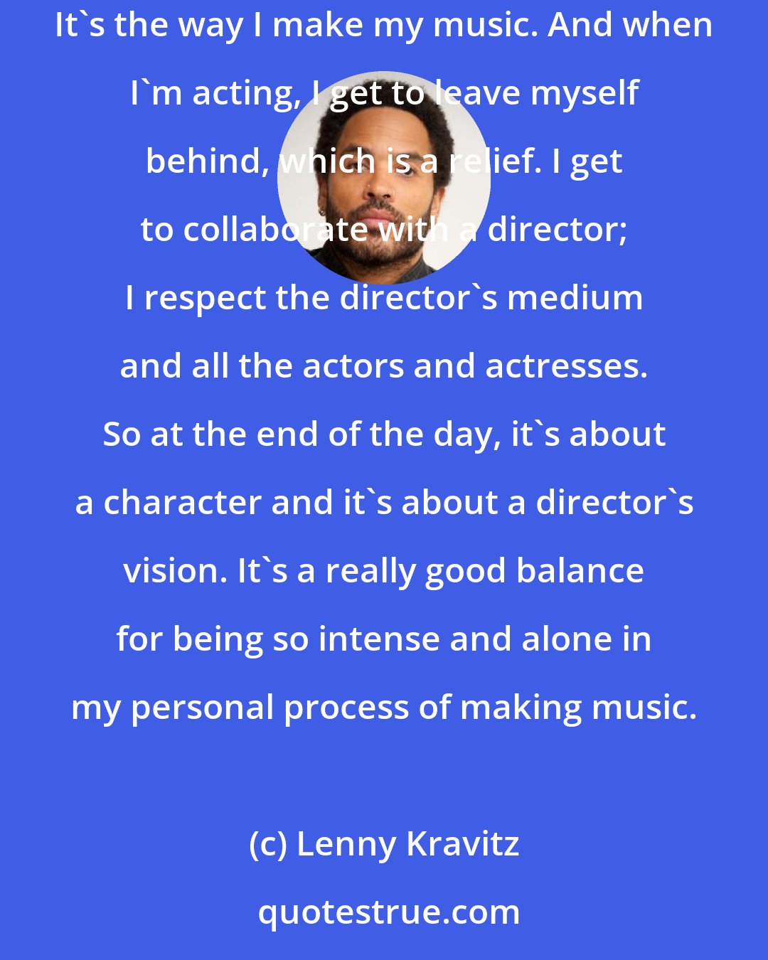 Lenny Kravitz: When I'm in the studio, I write the music, I play the different instruments, I produce it, I arrange it, and it's a self-indulgent exercise. It's the way I make my music. And when I'm acting, I get to leave myself behind, which is a relief. I get to collaborate with a director; I respect the director's medium and all the actors and actresses. So at the end of the day, it's about a character and it's about a director's vision. It's a really good balance for being so intense and alone in my personal process of making music.