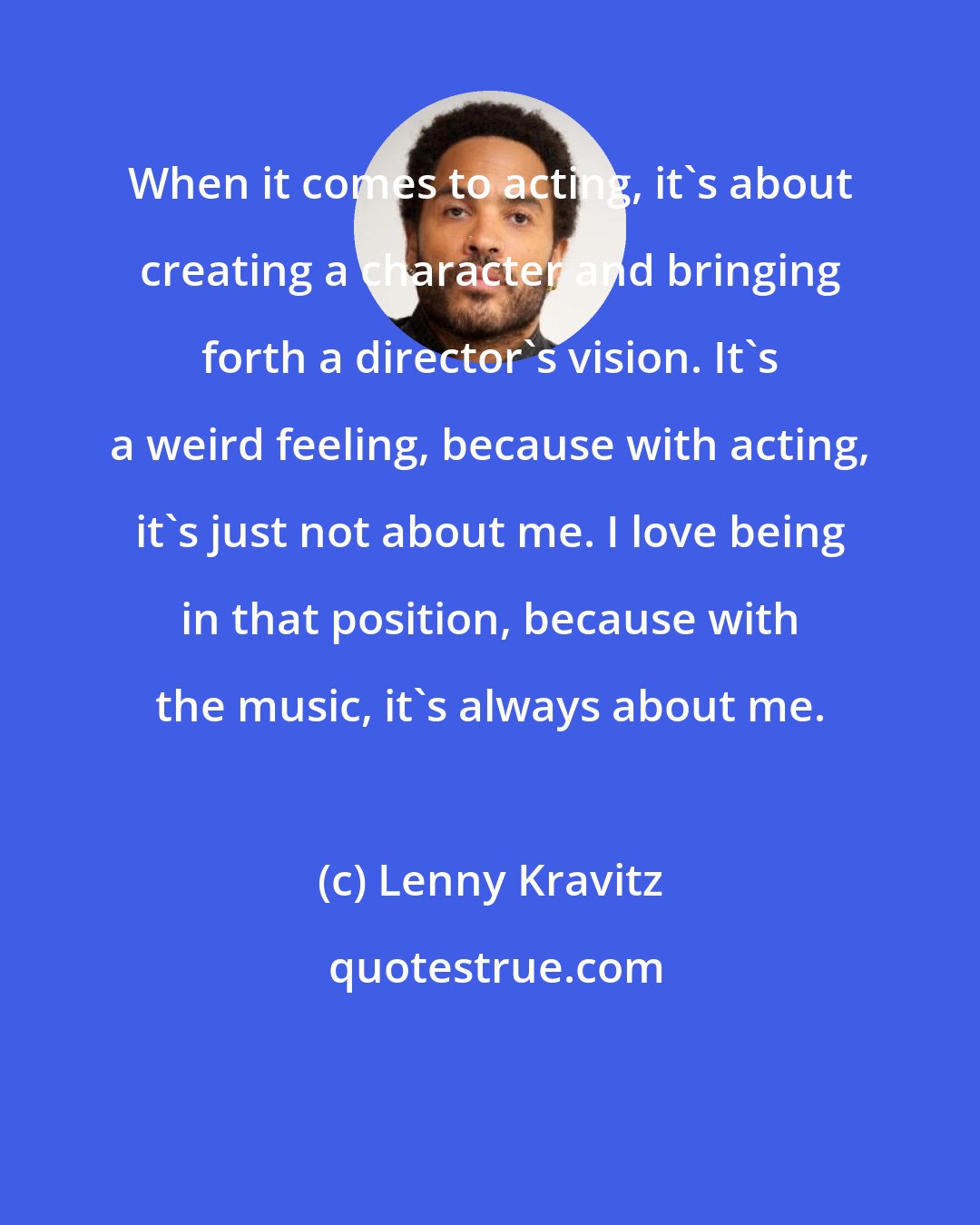 Lenny Kravitz: When it comes to acting, it's about creating a character and bringing forth a director's vision. It's a weird feeling, because with acting, it's just not about me. I love being in that position, because with the music, it's always about me.
