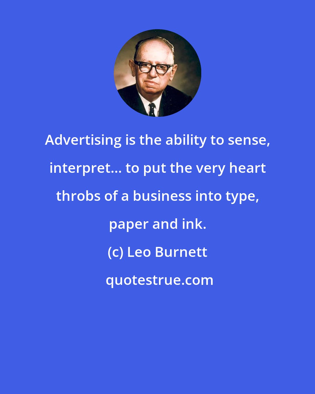 Leo Burnett: Advertising is the ability to sense, interpret... to put the very heart throbs of a business into type, paper and ink.